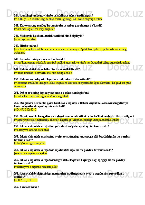 244.  Amaldagi moliyaviy hisobot shakllari qachon tasdiqlagan?
{= 2002 yil 27 dekabr - dagi moliya vazir   ligining 144  –sonli buyrug‘i bilan
245.  K orxonaning mablag'lar manbalari qanday guruhlarga bo'linadi?
{= o'z mablag'lari va majburiyatlar
246.  Moliyaviy hisobotni tuzish tartibini kim belgilaydi?
{= moliya vazirligi
247.  Hisobot nima?
{= subektning hisoboti bu ma’lum davrdagi moliyaviy xo‘jalik faoliyati bo‘yicha axborotlarning 
majmuasi
248.  Inventarizatsiya nima uchun kerak?
{= ma’lum sanaga subektda mavjud mulkni aniqlash va hisob ma’lumotlari bilan taqqoslash uchun
249.  Balans aktivi birinchi bo‘limii nimani bildiradi?
{= uzoq muddatli aktivlarni ma’lum davrga holati
250.  Balansdan tashqari schyotlar o‘zida nimani aks ettiradi?
{= korxona mulki bo‘lmagan, lekin vaqtincha korxona ixtiyorida bo‘lgan aktivlarni ko‘payi shi yoki 
kamayishi
251.  Debet so‘zining lug‘aviy ma’nosi va schyotlardagi o‘rni .
{= lotincha u qarzdor degan ma’noni anglatadi
252.  Dargumon debitorlik qarzi hisobdan chiqarildi. Ushbu xujalik muomalasi buxgalteriya 
hisobi schyotlarida qanday aks ettiriladi?
{= Dt 4910 Kt 4010
253. Qaysi javobda buxgalteriya balansi uzoq muddatli aktivlar bo‘limi moddalari ko‘rsatilgan ?
{= asosiy vositalar, nomoddiy aktivlar, kapital qo‘yilmalar, boshqa uzoq muddatli aktivlar
254.  Ishlab chiqarish xarajatlari yo‘nalishi bo‘yicha qanday  turkumlanadi ?
{=  asosiy va ustama xarajatlar
255.  Ishlab chiqarish xarajatlari ayrim tovarlarning tannarxiga olib borilishiga ko‘ra qanday 
turkumlanadi ?
{=  to‘g‘ri va egri xarajatlar
256.  Ishlab chiqarish xarajatlari reja lashtilishiga   ko‘ra qanday turkumlanadi ?
{=  rejali va rejasiz xarajatlar
257.  Ishlab chiqarish xarajatlarining ishlab chiqarish hajmiga bog‘liqligiga ko‘ra qanday  
turkumlanadi?
{=  doimiy va o‘zgaruvchan xarajatlar
258.  Asosiy ishlab chiqarishga materiallar sarflan ganda  qaysi    buxgalteriya  provodka si  
beriladi?
{= Dt 2010 ,  Kt 1010
259.  Tannarx nima? 