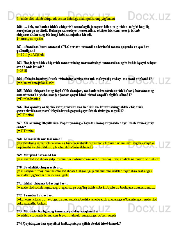 {= mahsulot ishlab chiqarish uchun ketadigan xarajatlarning yig‘indisi
260 .  …  deb,  mahsulot ishlab chiqarish texnologik jarayoni bilan to‘g‘ridan-to‘g‘ri bog‘liq 
xarajatlarga aytiladi. Bularga xomashyo, materiallar, ehtiyot kismlar, asosiy ishlab 
chiqaruvchilarning ish haqi kabi xarajatlar kiradi.
{=  asosiy xarajatlar
261.  «Standart-kost» atamasi CH.Garrison tomonidan birinchi marta qayerda va qachon 
qullanilgan?
{= 1911yil AQShda
263.  Haqiqiy ishlab chiqarish tannarxining normativdagi tannarxdan og‘ishishini qaysi schyot 
orqali aniqlanadi?
{= 2810
264.  «Direkt-kosting» hisob tizimining o‘ziga xos tub mohiyati qanday  ma’noni anglatadi ?
{= qisman xarajatlar hisobi
265.  Ishlab chiqarishning foydalilik darajasi, mahsulotni zararsiz sotish bahosi, korxonaning 
assortiment bo‘yicha asosiy siyosati qaysi hisob tizimi orqali belgilab olinadi ?
{= Direkt-kosting
266.  Har qanday ortiqcha xarajatlardan voz kechish va korxonaning ishlab chiqarish 
quvvatlaridan samarali foydalanish goyasi qaysi hisob tizimiga tegishli ?
{= JIT tizimi
267. XX asrning 70-yillarida Yaponiyaning «Toyota» kompaniyasida qaysi hisob tizimi joriy 
etildi?
{=  JIT tizimi
268.  Zararsizlik nuqtasi nima?
{= subektning ishlab chiqarishning bironta mahsulotini ishlab chiqarish uchun sarflangan xarajatlar 
qoplanishi va dastlabki foyda olinishi ta’min etilishidir
269.  Marjinal daromad bu …
{= mahsulot sotishdan yalpi tushum va mahsulot tannarxi o‘rtasidagi farq sifatida namoyon bo‘lishidir
270.  Foydalilik chegarasi bu–...
{= muayyan turdagi mahsulotni sotishdan tushgan yalpi tushum uni ishlab chiqarishga sarflangan 
xarajatlar yig‘indisi o‘zaro tengligidir
271.  Ishlab chiqarish dastagi bu–...
{= mahsulot sotish  h ajmining o‘zgarishiga bog‘liq  h olda subekt foydasini boshqarish mexanizmidir
272.  Transfert baho bu-...
{=korxona ichida bir javobgarlik markazidan boshka javobgarlik markaziga o‘tkaziladigan mahsulot 
yoki xizmatlar bahosi
273.  Mahsulot birligining tannarxi qanday aniqlanadi?
{=   ishlab chiqarish tannarxini tayyor mahsulot mi q doriga b o’ lish orqali
274.Quyidagilardan qaysilari  kalkulyatsiya qilish obekti  hisobkanadi? 