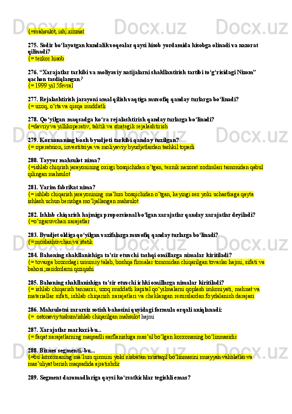 {= m ahsulot, ish, xizmat
275.  Sodir bo‘layotgan kundalik voqealar qaysi hisob yordamida hisobga olinadi va nazorat 
qilinadi?
{=  tezkor  hisob
276.  “Xarajatlar tarkibi va moliyaviy natijalarni shakllantirish tartibi to‘g‘risidagi Nizom” 
qachon tasdiqlangan ?
{= 1999 yil  5fevral
277.  Rejalashtirish jarayoni amal qilish vaqtiga muvofiq qanday turlarga bo‘linadi?
{= uzoq, o‘rta  va qisqa muddatli
278.  Qo‘yilgan maqsadga ko‘ra rejalashtirish  qanday turlarga bo‘linadi?
{=davriy va yillikoperativ, taktik va  strategik rejalashtirish
279. Korxonaning bosh byudjeti tarkibi	 qanday tuzilgan?
{=	
 operatsion, investitsiya va moliyaviy 	byudjetlardan tashkil topadi
280.  Tayyor ma h sulot nima?
{=ishlab chiqrish jarayonining oxirgi bosqichidan o’tgan, texnik nazorat xodimlari tamonidan qabul 
qilingan mahsulot
281.  Yarim fabrikat nima?
{= ishlab chiqarish jarayonining ma’lum bosqichidan o’tgan, keyingi sex yoki uchastkaga qayta 
ishlash uchun berishga mo’ljallangan mahsulot .
282.  Ishlab chiqarish  h ajmiga proporsional bo‘lgan xarajatlar qanday xarajatlar deyiladi?
{=o‘ zgaruvchan xarajatlar
283.  Byudjet oldiga qo‘yilgan vazifalarga muvofiq   qanday turlarga bo‘linadi ?
{= moslashuvchan va statik
284.  Bahoning shakllanishiga ta’sir etuvchi tashqi omillarga nimalar  kiritiladi?
{= t ovarga bozordagi umumiy talab,  boshqa firmalar tomonidan chiqarilgan tovarlar  hajmi,  sifati va 
bahosi; xaridorlarni  qiziqishi
285.  Bahoning shakllanishiga ta’sir etuvchi ichki omillarga nimalar  kiritiladi ?
{=  ishlab chiqarish tannarxi ,  uzoq muddatli kapital qo‘yilmalarni qoplash imkoniyati,  mehnat va 
materiallar sifati, i shlab  chi qarish  xarajatlari va  cheklangan resurslardan foydalanish darajasi
286.  Mahsulotni zararsiz sotish bahosini quyidagi formula  orqali aniqlanadi:
{=    ostonaviy tushum/ ishlab chiqarilgan mahsulot  hajmi
287.  Xarajatlar markazi-bu...
{= faqat xarajatlarning maqsadli sarflanishiga mas’ul bo‘lgan korxonaning bo‘linmasidir
288.  Biznes segmenti .-bu...
{= bu korxonaning ma’lum qismini yoki nisbatan  mustaqil bo‘linmasini muayyan vakolatlar va 
mas’uliyat berish maqsadida  ajratishdir
289.  Segment daromadlariga qaysi ko‘rsatkichlar tegishli emas ? 