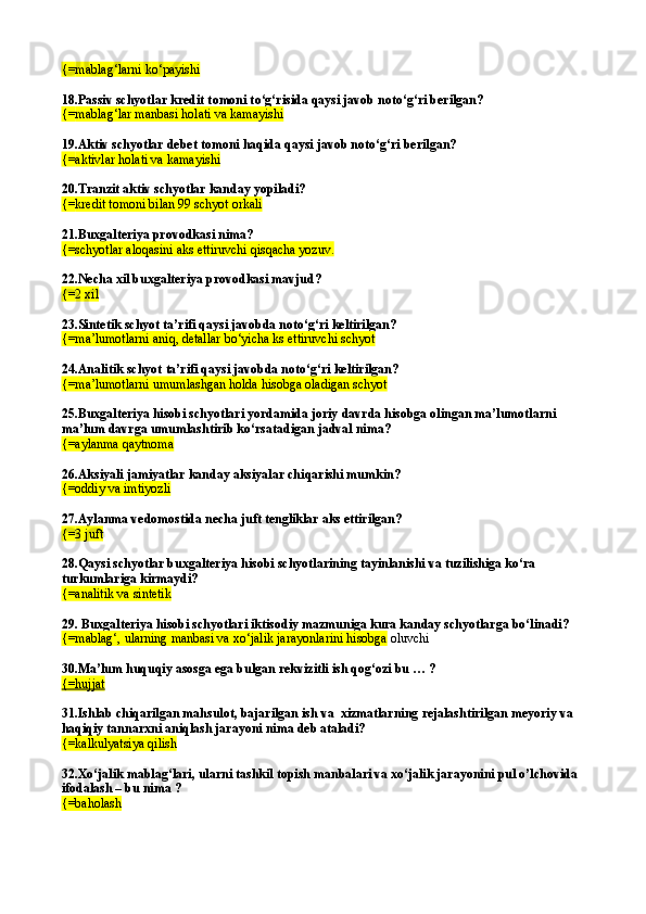 {= mablag‘larni k о ‘payishi  
18.Passiv schyotlar kredit t o moni t о ‘g‘risida qaysi javob not о ‘g‘ri berilgan? 
{= mablag‘lar manbasi holati va kamayishi  
19.Aktiv schyotlar debet tomoni haqida qaysi javob not о ‘g‘ri berilgan? 
{= aktivlar holati va kamayishi
20.Tranzit aktiv schyotlar kanday yopiladi? 
{= kredit tomoni bilan 99 schyot orkali  
21.Buxgalteriya provodkasi nima? 
{= schyotlar aloqasini aks ettiruvchi qisqacha yozuv.  
22.Necha xil buxgalteriya provodkasi mavjud?
{= 2 xil
23.Sintetik schyot ta’rifi qaysi javobda notо‘g‘ri keltirilgan? 
{=ma’lumotlarni aniq, detallar bо‘yicha ks ettiruvchi schyot
24. Analitik schyot   ta’rifi qaysi javobda notо‘g‘ri keltirilgan? 
{=ma’lumotlarni umumlashgan holda hisobga oladigan schyot
25.Buxgalteriya hisobi schyotlari yordamida joriy davrda hisobga olingan ma’lumotlarni 
ma’lum davrga umumlashtirib kо‘rsatadigan jadval nima?
{=aylanma qaytnoma
26.Aksiyali jamiyatlar kanday aksiyalar chi q arishi mumkin?
{= oddiy va imtiyozli  
27.Aylanma vedomostida necha juft tengliklar aks ettirilgan?
{= 3 juft
28.Qaysi schyotlar buxgalteriya hisobi schyotlarining tayinlanishi va tuzilishiga kо‘ra 
turkumlariga kirmaydi?
{=analitik va sintetik
29. Buxgalteriya hisobi schyotlari iktisodiy mazmuniga kura kanday schyotlarga bо‘linadi?
{=mablag‘, ularning manbasi va xо‘jalik jarayonlarini hisobga  oluvchi  
30.Ma’lum huquqiy asosga ega bulgan rekvizitli ish qog‘ozi bu … ?
{=hujjat
31.Ishlab chiqarilgan mahsulot, bajarilgan ish va  xizmatlarning rejalashtirilgan meyoriy va 
haqiqiy tannarxni aniqlash jarayoni nima deb ataladi? 
{=kalkulyatsiya qilish
32.Xо‘jalik mablag‘lari, ularni tashkil topish manbalari va xо‘jalik jarayonini pul o’lchovida 
ifodalash – bu nima ?
{=baholash 