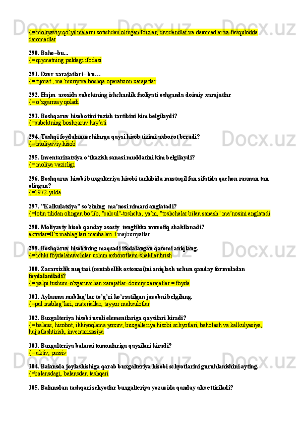 {= moliyaviy qo‘yilmalarni sotishdan olingan foizlar, dividendlar va  daromadlar va  favqulodda 
daromadlar
290.  Baho –bu...
{= qiymatning puldagi ifodasi
291.  Davr xarajatlari– bu …
{=  tijorat , ma’muriy va boshqa operatsion xarajatlar
292.  Hajm  asosida subektning ishchanlik faoliyati oshganda doimiy xarajatlar
{=  o‘zgarmay qoladi
293.  Boshqaruv hisobotini tuzish tartibini kim belgilaydi?
{= subektning boshqaruv hay’ati
294.  Tashqi foydalanuvchilarga qaysi hisob tizimi axborot beradi?
{=  moliyav iy hisob
295.  Inventarizatsiya o‘tkazish sanasi muddatini kim belgilaydi?
{=  moliya vazirligi
296.  Boshqaruv hisobi buxgalteriya hisobi tarkibida mustaqil fan sifatida qachon rasman tan 
olingan?
{= 1972-yilda
297.  "Kalkulatsiya" so'zining  ma’nosi nimani anglatadi?
{= lotin tilidan olingan bo‘lib, "calcul"-toshcha, ya’ni, "toshchalar bilan sanash" ma’nosini anglatadi
298.  Moliyaviy hisob qanday asosiy  tenglikka muvofiq shakllanadi?
aktivlar=0‘z mablag'lari manbalari + majburiyatlar
299.  Boshqaruv hisobining maqsadi ifodalangan qatomi aniqlang .
{=  ichki foydalanuvchilar uchun axborotlami shakllantirish
300.  Zararsizlik nuqtasi (rentabellik ostonasi)ni aniqlash uchun qanday formuladan 
foydalaniladi?
{=  yalpi tushum-o'zgaruvchan xarajatlar- doimiy xarajatlar = foyda
301.  Aylanma mablag’lar to’g’ri ko’rsatilgan javobni belgilang .
{=pul mablag’lari, materiallar, tayyor mahsulotlar
302.  Buxgalteriya hisobi usuli elementlariga qaysilari kiradi?
{= balans, hisobot, ikkiyoqlama yozuv, buxgalteriya hisobi schyotlari, baholash va kalkulyasiya, 
hujjatlashtirish, inventarizasiya
303.  Buxgalteriya balansi tomonlariga qaysilari kiradi?
{= aktiv, passiv
304.  Balansda joylashishiga qarab buxgalteriya hisobi schyotlarini guruhlanishi ni ayting.
{=balansdagi, balansdan tashqari
305.  Balansdan tashqari schyotlar buxgalteriya yozuvida qanday aks ettiriladi? 