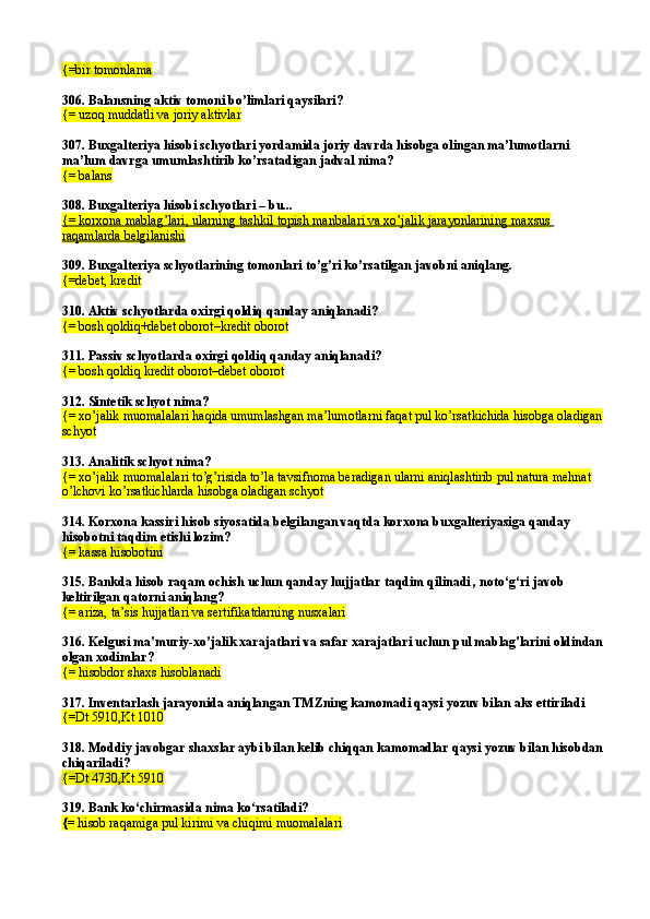 {=bir tomonlama
306.  Balansning aktiv tomoni bo’limlari qaysilari?
{= uzoq muddatli va joriy aktivlar
307.  Buxgalteriya hisobi schyotlari yordamida joriy davrda hisobga olingan ma’lumotlarni 
ma’lum davrga umumlashtirib ko’rsatadigan jadval nima?
{= balans
308.  Buxgalteriya hisobi schyotlari – bu...
{= korxona mablag’lari, ularning tashkil topish manbalari va xo’jalik jarayonlarining maxsus 
raqamlarda belgilanishi
309.  Buxgalteriya schyotlarining tomonlari to’g’ri ko’rsatilgan javobni aniqlang.
{= debet, kredit
310.  Aktiv schyotlarda oxirgi qoldiq qanday aniqlanadi?
{= bosh qoldiq+debet oborot–kredit oborot
311. Passiv schyotlarda oxirgi qoldiq qanday aniqlanadi?
{= bosh qoldiq kredit oborot–debet oborot
312. Sintetik schyot nima?
{= xo’jalik muomalalari haqida umumlashgan ma’lumotlarni faqat pul ko’rsatkichida hisobga oladigan
schyot
313.  Analitik schyot nima?
{= xo’jalik muomalalari to’g’risida to’la tavsifnoma beradigan ularni aniqlashtirib pul natura mehnat 
o’lchovi ko’rsatkichlarda hisobga oladigan schyot
314.  Korxona kassiri hisob siyosatida belgilangan vaqtda korxona buxgalteriyasiga qanday 
hisobotni taqdim etishi lozim?
{=   kassa hisobotini
315. Bankda hisob raqam ochish uchun qanday hujjatlar taqdim qilinadi , noto‘g‘ri javob 
keltirilgan qatorni aniqlang?
{= ariza, ta’sis hujjatlari va sertifikatdarning nusxalari
316. Kelgusi ma'muriy-xo’jalik xarajatlari va safar xarajatlari uchun pul mablag'larini oldindan
olgan xodimlar ?
{= hisobdor shaxs  hisoblanadi
317.  Inventarlash jarayonida aniqlangan TMZning kamomadi qaysi yozuv bilan aks ettiriladi
{=Dt 5910,Kt 1010
318. Moddiy javobgar shaxslar aybi bilan kelib chiqqan kamomadlar qaysi yozuv bilan hisobdan
chiqariladi?
{=Dt 4730,Kt 5910
319.  Bank ko‘chirmasida nima ko‘rsatiladi? 
{=  hisob ra q amiga pul kirimi va chiqimi muomalalari   