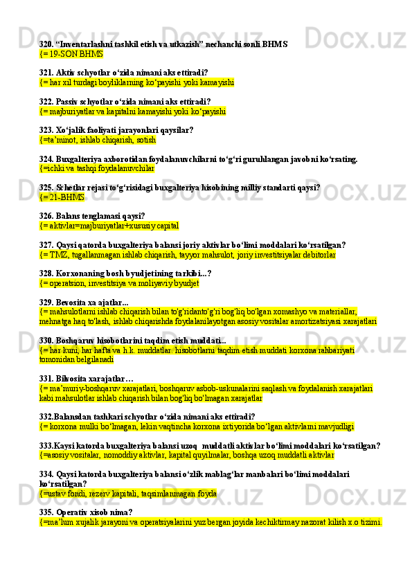 320.  “Inventarlashni tashkil etish va utkazish” nechanchi sonli  BHMS
{=  19-SON BHMS
321. Aktiv schyotlar  o‘ zida nimani aks ettiradi?
{=  h ar xil turdagi boyliklarning ko‘payishi yoki kamayishi
322. Passiv schyotlar  o‘ zida nimani aks ettiradi?
{=  majburiyatlar va kapitalni kamayishi yoki ko‘payishi
323.   Xo‘jalik faoliyati jarayonlari qaysilar?
{=ta’minot, ishlab chiqarish, sotish
324. Buxgalteriya axborotidan foydalanuvchilarni to‘g‘ri guruhlangan javobni ko‘rsating.
{=ichki va tashqi foydalanuvchilar
325.  Schetlar rejasi t o‘g‘ risidagi buxgalteriya hisobining milliy standarti qaysi?
{=  21-B H MS
326.  Balans tenglamasi  q aysi?
{=  aktivlar=majburiyatlar+xususiy capital
327. Qaysi qatorda buxgalteriya balansi joriy aktivlar bo‘limi moddalari ko‘rsatilgan?
{=  TMZ, tugallanmagan ishlab chiqarish, tayyor ma h sulot, joriy investitsiyalar debitorlar
328.  Korxonaning bosh byudjeti ning tarkibi...?
{= operatsion, investitsiya va moliyaviy byudjet
329.  Bevosita xa ajatlar ...
{=  mahsulotlarni ishlab chiqarish bilan to'g'ridanto'g'ri bog'liq bo'lgan xomashyo va materiallar, 
mehnatga haq to'lash, ishlab chiqarishda foydalanilayotgan asosiy vositalar amortizatsiyasi xarajatlari
330.  Boshqaruv hisobotlarini taqdim etish muddati...
{=  har kuni, har hafta   va h.k. muddatlar. hisobotlarni taqdim etish muddati korxona rahbariyati 
tomonidan belgilanadi
331.  Bilvosita xarajatlar …
{=  ma’muriy-boshqaruv xarajatlari, boshqaruv asbob-uskunalarini saqlash va foydalanish xarajatlari 
kabi mahsulotlar ishlab chiqarish bilan bog'liq bo'lmagan xarajatlar
332 .Balansdan tashkari schyotlar  о‘ zida nimani aks ettiradi?
{= korxona mulki bо‘lmagan, lekin vaqtincha korxona ixtiyorida bо‘lgan aktivlarni mavjudligi  
333.Kaysi katorda buxgalteriya balansi uzoq  muddatli aktivlar bо‘limi moddalari kо‘rsatilgan?
{=asosiy vositalar, nomoddiy aktivlar, kapital quyilmalar, boshqa uzoq muddatli aktivlar
334. Qaysi katorda buxgalteriya balansi о‘zlik mablag‘lar manbalari bо‘limi moddalari 
kо‘rsatilgan?
{= ustav fondi, rezerv kapitali, ta q simlanmagan foyda
335. Operativ xisob nima? 
{=ma’lum xujalik jarayoni va operatsiyalarini yuz bergan joyida kechiktirmay nazorat kilish x.o tizimi. 