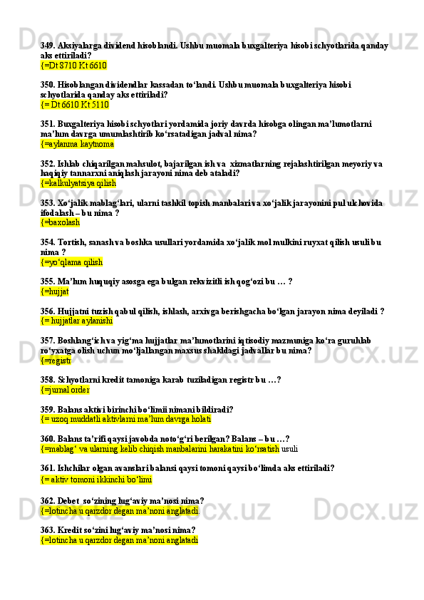 349. Aksiyalarga dividend hisoblandi. Ushbu muomala buxgalteriya hisobi schyotlarida qanday 
aks ettiriladi?
{=Dt 8710 Kt 6610  
350. Hisoblangan dividendlar kassadan tо‘landi. Ushbu muomala buxgalteriya hisobi 
schyotlarida qanday aks ettiriladi? 
{= Dt 6610 Kt 5110  
351. Buxgalteriya hisobi schyotlari yordamida joriy davrda hisobga olingan ma’lumotlarni 
ma’lum davrga umumlashtirib kо‘rsatadigan jadval nima?
{=aylanma kaytnoma
352. Ishlab chiqarilgan mahsulot, bajarilgan ish va  xizmatlarning rejalashtirilgan meyoriy va 
haqiqiy tannarxni aniqlash jarayoni nima deb ataladi? 
{=kalkulyatsiya qilish
353. Xо‘jalik mablag‘lari, ularni tashkil topish manbalari va xо‘jalik jarayonini pul ulchovida 
ifodalash – bu nima ?
{=baxolash
354. Tortish, sanash va boshka usullari yordamida xо‘jalik mol mulkini ruyxat qilish usuli bu 
nima ?
{=yо‘qlama qilish
355. Ma’lum huquqiy asosga ega bulgan rekvizitli ish qog‘ozi bu … ?
{=hujjat
356. Hujjatni tuzish qabul qilish, ishlash, arxivga berishgacha bо‘lgan jarayon nima deyiladi ?
{= hujjatlar aylanishi
357. Boshlang‘ich va yig‘ma hujjatlar ma’lumotlarini iqtisodiy mazmuniga kо‘ra guruhlab 
rо‘yxatga olish uchun mо‘ljallangan maxsus shakldagi jadvallar bu nima? 
{= registr  
358.  Schyotlarni kredit tamoniga karab tuziladigan registr bu …?
{= jurnal order
359.  Balans aktivi birinchi b о‘ limii nimani bildiradi?
{=  uzo q  muddatli aktivlarni ma’lum davrga holati
360. Balans ta’rifi qaysi javobda notо‘g‘ri berilgan? Balans – bu …?
{=mablag‘ va ularning kelib chiqish manbalarini harakatini kо‘rsatish  usuli
361. Ishchilar olgan avanslari balansi qaysi tomoni qaysi bо‘limda aks ettiriladi?
{= aktiv tomoni ikkinchi bо‘limi
362.  Debet  s о‘ zining lu g‘ aviy ma’nosi nima?
{= lotincha u  q arzdor degan ma’noni anglatadi .
363.  Kredit s о‘ zini lu g‘ aviy ma’nosi nima?
{= lotincha u  q arzdor degan ma’noni anglatadi 