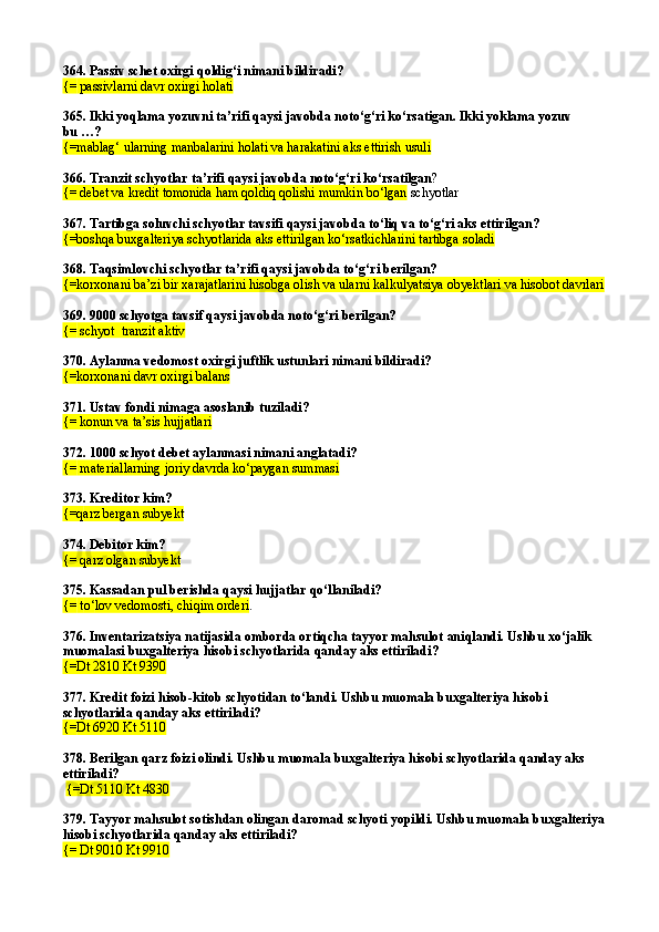 364.  Passiv schet oxirgi  q oldi g‘ i nimani bildiradi?
{=  passivlarni davr oxirgi holati
365. Ikki yoqlama yozuvni ta’rifi qaysi javobda notо‘g‘ri kо‘rsatigan. Ikki yoklama yozuv
bu …?
{=mablag‘ ularning manbalarini holati va harakatini aks ettirish usuli
366. Tranzit schyotlar ta’rifi qaysi javobda notо‘g‘ri kо‘rsatilgan ?
{= debet va kredit tomonida ham qoldiq qolishi mumkin bо‘lgan  schyotlar
367. Tartibga soluvchi schyotlar tavsifi qaysi javobda tо‘liq va tо‘g‘ri aks ettirilgan? 
{=boshqa buxgalteriya schyotlarida aks ettirilgan kо‘rsatkichlarini tartibga soladi  
368. Taqsimlovchi schyotlar ta’rifi qaysi javobda tо‘g‘ri berilgan? 
{=korxonani ba’zi bir xarajatlarini hisobga olish va ularni kalkulyatsiya obyektlari va hisobot davrlari  
369. 9000 schyotga tavsif qaysi javobda notо‘g‘ri berilgan? 
{=  schyot  tranzit aktiv  
370.  Aylanma vedomost oxirgi juftlik ustunlari nimani bildiradi?
{= korxonani davr oxirgi balans  
371. Ustav fondi nimaga asoslanib tuziladi?
{= konun va ta’sis hujjatlari
372.  1000 schyot debet aylanmasi nimani anglatadi? 
{=  materiallarning joriy davrda k о ‘paygan summasi
373.  Kreditor kim? 
{=q arz bergan subyekt
374. Debitor kim?
{= qarz olgan subyekt
375. Kassadan pul berishda qaysi hujjatlar qо‘llaniladi?
{=  t о‘ lov vedomosti,   chi q im orderi . 
376.  Inventarizatsiya natijasida omborda orti q cha tayyor ma h sulot ani q landi. Ushbu x о‘ jalik 
muomalasi buxgalteriya  h isobi schyotlarida  q anday aks ettiriladi ?
{=Dt 2810 Kt 9390  
377.  Kredit foizi  h isob-kitob schyotidan t о‘ landi. Ushbu muomala buxgalteriya  h isobi 
schyotlarida  q anday aks ettiriladi ?  
{= Dt 6920 Kt 5110  
378. Berilgan qarz foizi olindi. Ushbu muomala buxgalteriya hisobi schyotlarida qanday aks 
ettiriladi?                                         
  {=Dt 5110 Kt 4830  
379. Tayyor mahsulot sotishdan olingan daromad schyoti yopildi. Ushbu muomala buxgalteriya 
hisobi schyotlarida qanday aks ettiriladi? 
{= Dt 9010 Kt 9910   
