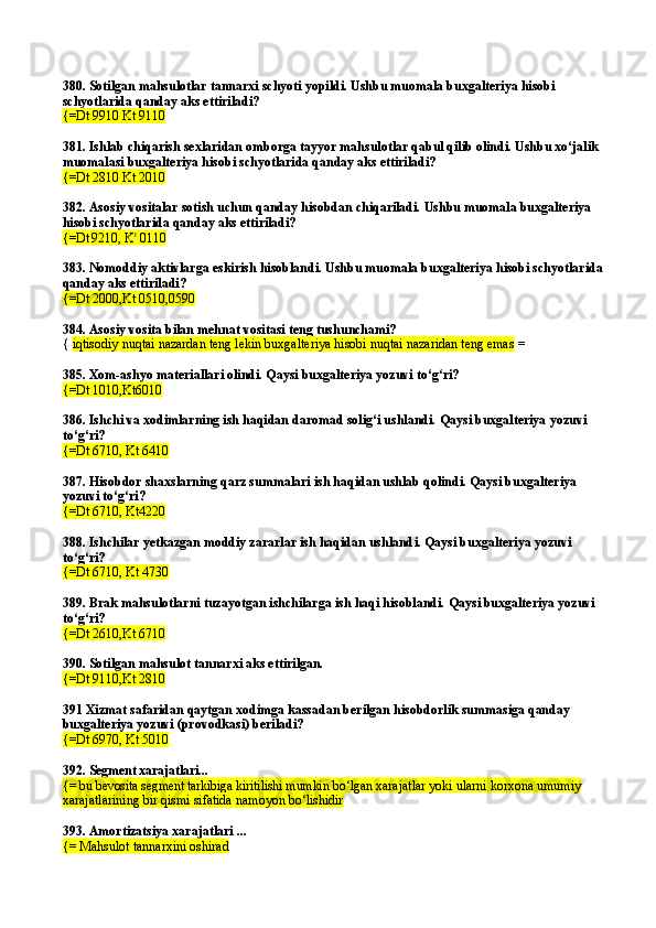 380. Sotilgan mahsulotlar tannarxi schyoti yopildi. Ushbu muomala buxgalteriya hisobi 
schyotlarida qanday aks ettiriladi?
{=Dt 9910 Kt 9110  
381. Ishlab chiqarish sexlaridan omborga tayyor mahsulotlar qabul qilib olindi. Ushbu xо‘jalik 
muomalasi buxgalteriya hisobi schyotlarida qanday aks ettiriladi? 
{=Dt 2810 Kt 2010  
382. Asosiy vositalar sotish uchun qanday hisobdan chiqariladi. Ushbu muomala buxgalteriya 
hisobi schyotlarida qanday aks ettiriladi?
{=Dt  
9210, K t
 0110
383. Nomoddiy aktivlarga eskirish hisoblandi. Ushbu muomala buxgalteriya hisobi schyotlarida 
qanday aks ettiriladi?
{=Dt 2000,Kt 0510,0590
384. Asosiy vosita bilan mehnat vositasi teng tushu nchami?
{   iqtisodiy nuqtai nazardan teng lekin buxgalteriya hisobi nuqtai nazaridan teng emas  =
385 . Xom-ashyo materiallari olindi. Qaysi buxgalteriya yozuvi to‘g‘ri?
{=Dt 1010,Kt6010
386.  Ishchi va  xodimlarning ish haqidan daromad solig‘i ushlandi.  Qaysi buxgalteriya yozuvi 
to‘g‘ri?
{=Dt  6710 , Kt  6410
387. Hisobdor shaxslarning qarz summalari ish haqidan ushlab qolindi. Qaysi buxgalteriya 
yozuvi to‘g‘ri?
{=Dt 6710, Kt4220
388. Ishchilar yetkazgan moddiy zararlar ish haqidan ushland i.  Qaysi buxgalteriya yozuvi 
to‘g‘ri?
{=Dt 6710, Kt 4730
389. Brak mahsulotlarni tuzayotgan ishchilarga ish haqi hisoblandi. Qaysi buxgalteriya yozuvi 
to‘g‘ri?
{=Dt 2610,Kt 6710
390. Sotilgan mahsulot tannarxi aks ettirilgan.
{=Dt 9110,Kt 2810
391 Xizmat safaridan qaytgan xodimga kassadan berilgan hisobdorlik summasiga qanday 
buxgalteriya yozuvi (provodkasi) beriladi?
{=Dt 6970, Kt 5010
392.  Segment xarajatlari...
{=  bu bevosita segment tarkibiga kiritilishi mumkin  bo‘lgan xarajatlar yoki ularni korxona umumiy 
xarajatlarining bir qismi sifatida namoyon bo‘lishidir
393.  Amortizatsiya xarajatlari ...
{=  Mahsulot tannarxini oshirad 