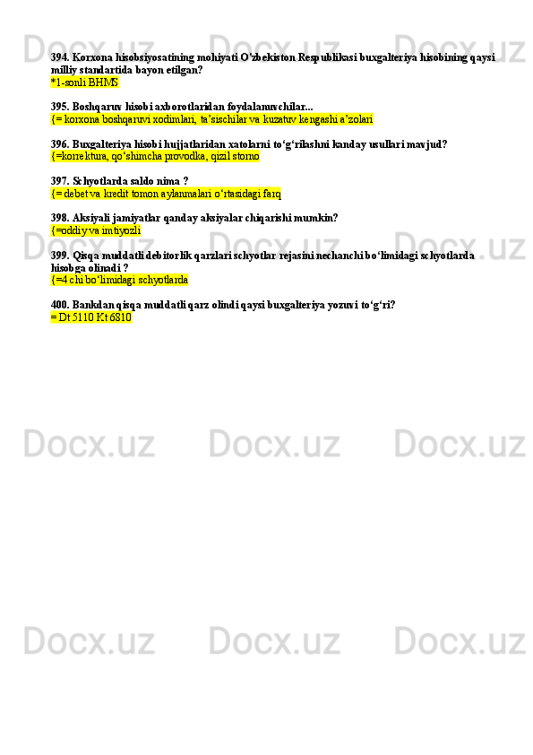 394.  Korxona hisobsiyosatining mohiyati O'zbekiston Respublikasi buxgalteriya hisobining qaysi
milliy standartida   bayon etilgan?
* 1 - sonli  BHMS
395.  Boshqaruv hisobi axborotlaridan foydalanuvchilar...
{=  korxona boshqaruvi xodimlari, ta’sischilar va kuzatuv kengashi a’zolari
396. Buxgalteriya hisobi hujjatlaridan xatolarni tо‘g‘rilashni kanday usullari mavjud?
{= korrektura,  qо‘ shimcha provodka,  q izil storno
397.  Schyotlarda saldo nima ?
{=  debet va kredit tomon aylanmalari  о‘ rtasidagi far q  
398. Aksiyali jamiyatlar qanday aksiyalar chiqarishi mumkin?
{=oddiy va imtiyozli  
399. Qisqa muddatli debitorlik qarzlari schyotlar rejasini nechanchi bо‘limidagi schyotlarda 
hisobga olinadi ?
{=4 chi bо‘limidagi schyotlarda
400. Bankdan qisqa muddatli qarz olindi qaysi buxgalteriya yozuvi tо‘g‘ri?
= Dt 5110 Kt 6810 
