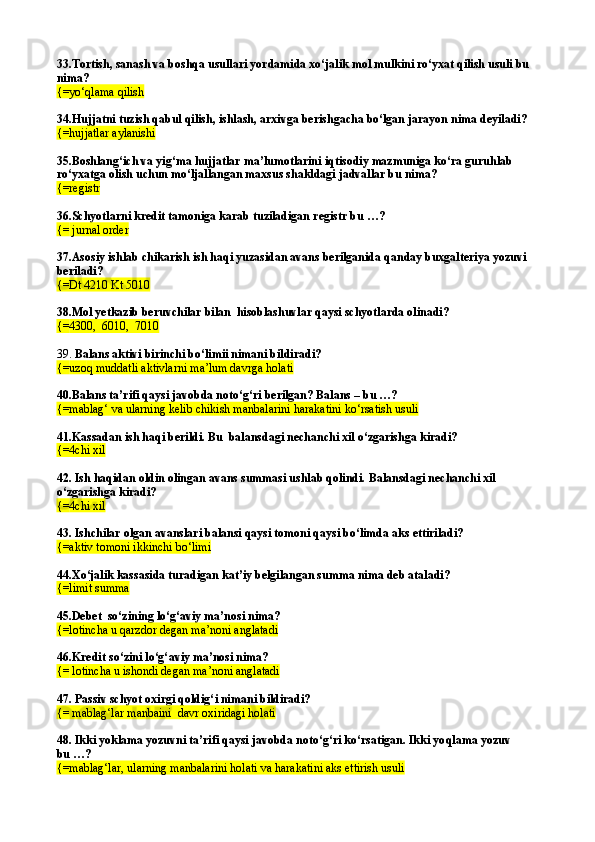 33. Tortish, sanash va boshqa usullari yordamida xо‘jalik mol mulkini rо‘yxat qilish usuli bu 
nima?
{=yо‘qlama qilish
34.Hujjatni tuzish qabul qilish, ishlash, arxivga berishgacha bо‘lgan jarayon nima deyiladi?
{=hujjatlar aylanishi
35.Boshlang‘ich va yig‘ma hujjatlar ma’lumotlarini iqtisodiy mazmuniga kо‘ra guruhlab 
rо‘yxatga olish uchun mо‘ljallangan maxsus shakldagi jadvallar bu nima? 
{=registr
36.Schyotlarni kredit tamoniga karab tuziladigan registr bu …?
{=  jurnal order
37. Asosiy ishlab chikarish ish haqi yuzasidan avans berilganida qanday buxgalteriya yozuvi 
beriladi?
{=Dt 4210 Kt 5010
38. Mol yetkazib beruvchilar bilan  hisoblashuvlar qaysi schyotlarda olinadi? 
{= 4300,  6010,  7010
39.  Balans aktivi birinchi b о‘ limii nimani bildiradi?
{= uzo q  muddatli aktivlarni ma’lum davrga holati
40. Balans ta’rifi qaysi javobda notо‘g‘ri berilgan? Balans – bu …?
{=mablag‘ va ularning kelib chikish manbalarini harakatini kо‘rsatish usuli
41. Kassadan ish haqi berildi. Bu  balansdagi nechanchi xil о‘zgarishga kiradi?
{=4chi xil
42.  Ish haqidan oldin olingan avans summasi ushlab qolindi.  Balansdagi nechanchi xil 
о‘ zgarishga kiradi?
{= 4chi xil
43. Ishchilar olgan avanslari balansi qaysi tomoni qaysi b о‘ limda aks ettiriladi?
{= aktiv tomoni ikkinchi b о‘ limi
44.X о ‘jalik kassasida turadigan kat’iy belgilangan summa nima deb ataladi?
{= limit summa
45. Debet  sо‘zining lо‘g‘aviy ma’nosi nima?
{= lotincha u  q arzdor degan ma’noni anglatadi
46.Kredit s о‘ zini l о‘g‘ aviy ma’nosi nima?
{=  lotincha u ishondi degan ma’noni anglatadi
47.  Passiv schyot oxirgi qoldig‘ i nima ni bildiradi?
{= mablag‘lar manbaini  davr oxiridagi holati
48. Ikki yoklama yozuvni ta’rifi qaysi javobda notо‘g‘ri kо‘rsatigan. Ikki yo q lama yozuv
bu …?
{=mablag‘lar, ularning manbalarini holati va harakatini aks ettirish usuli 