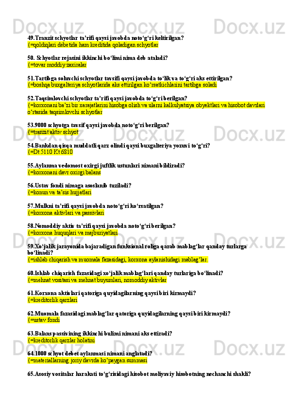 49. Tranzit schyotlar ta’rifi qaysi javobda notо‘g‘ri keltirilgan?
{=qoldiqlari debetida ham kreditida qoladigan schyotlar
50. Schyotlar rejasini ikkinchi b о‘ limi nima deb ataladi?
{= tovar moddiy zaxiralar  
51.Tartibga soluvchi schyotlar tavsifi qaysi javobda tо‘lik va tо‘g‘ri aks ettirilgan? 
{=boshqa buxgalteriya schyotlarida aks ettirilgan kо‘rsatkichlarini tartibga soladi
52.Taqsimlovchi schyotlar ta’rifi qaysi javobda tо‘g‘ri berilgan? 
{=korxonani ba’zi bir xarajatlarini hisobga olish va ularni kalkulyatsiya obyektlari va hisobot davrlari 
о‘rtasida taqsimlovchi schyotlar
53. 9000 schyotga tavsif qaysi javobda notо‘g‘ri berilgan? 
{= tranzit aktiv schyot   
54.Bankdan qisqa muddatli qarz olindi qaysi buxgalteriya yozuvi tо‘g‘ri?
{=Dt 5110 Kt 6810
55.Aylanma vedomost oxirgi juftlik ustunlari nimani bildiradi?
{= korxonani davr oxirgi balans  
56.Ustav fondi nimaga asoslanib tuziladi?
{= konun va ta’sis hujjatlari
57.Mulkni ta’rifi qaysi javobda  no t о ‘g‘ri k о‘ rsatilgan?
{=korxona aktivlari va passivlari  
58.Nomoddiy aktiv ta’rifi qaysi javobda notо‘g‘ri berilgan? 
{=korxona huquqlari va majburiyatlari  
59. Xо‘jalik jarayonida bajaradigan funksional roliga qarab mablag‘lar qanday turlarga 
bо‘linadi? 
{=ishlab chiqarish va muomala fazasidagi, korxona aylanishidagi mablag‘lar.
60. Ishlab chiqarish fazasidagi xо‘jalik mablag‘lari qanday turlariga bо‘linadi?
{= mehnat vositasi va mehnat buyumlari,   nomoddiy aktivlar
61.Korxona aktivlari qatoriga quyidagilarning qaysi biri kirmaydi? 
{=kreditorlik qarzlari
62. Muomala fazasidagi mablag‘lar qatoriga quyidagilarning qaysi biri kirmaydi?
{=ustav fondi
63. Balans passivining ikkinchi bulimi nimani aks ettiradi?
{=kreditorlik qarzlar holatini  
64.1000 schyot debet aylanmasi nimani anglatadi? 
{= materiallarning joriy davrda k о ‘paygan summasi
65.Asosiy vositalar harakati t о ‘g‘risidagi hisobot moliyaviy hisobotning nechanchi shakli? 