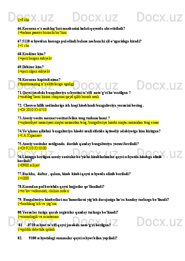 {= 3 chi
66. Korxona о‘z mablag‘lari manbasini holati qayerda aks etiriladi? 
{=balans passivi birinchi bо‘limi
67.5110 schyotdan kassaga pul olindi balans nechanchi xil  о‘ zgarishga kiradi?
{= 1 chi
68.Kreditor kim? 
{= qarz bergan subyekt
69. Debitor kim?
{= q arz olgan subyekt
70. Korxona kapitali nima? 
{=korxonaning о‘z aktivlariga egaligi  
71.Qaysi javobda buxgalteriya schyotini ta’rifi  notо‘g‘ri kо‘rsatilgan ? 
{=mablag‘larni kirimi chiqimni qayd qilib borish usuli
72. Chorvachilik xodimlariga ish  h a q i hisoblandi buxgalteriya yozuvini bering .
{= Dt 2010 Kt 6710
73.Asosiy vosita mexnat vositasi bilan teng tushunchami ?
{= i q tisodiyot nazariyasi nu q tai nazaridan ten g , buxgalteriya hisobi nu q tai nazaridan teng emas
74.Yо‘qlama qilishni  buxgalteriya hisobi usuli sifatida iqtisodiy adabiyotga kim kiritgan? 
{= I.A.Kiparisov
75.Asosiy vositalar sotilganda   dastlab q anday buxgalteriya yozuvi beriladi? 
{= Dt 9210 Kt 0100
76.Lizingga berilgan asosiy vositalar bо‘yicha hisoblashuvlar qaysi schyotda hisobga olinib 
boriladi?
{=0900 schyot
77. Ruchka,  daftar , qalam, hisob kitobi qaysi schyotda olinib boriladi?
{=1000
78. Kassadan pul berishda qaysi hujjatlar qо‘llaniladi?
{= t о‘ lov vedomosti,   chikim orderi
79. Buxgalteriya hisobotlari ma’lumotlarni yig‘ish darajasiga kо‘ra kanday turlarga bо‘linadi?
{=boshlang‘ich va yig‘ma
80.Yozuvlar turiga  q arab registrlar  q anday turlarga b о‘ linadi? 
{= xronologik va muntazam
  81     . 8710 schyot ta’rifi qaysi javobda notо‘g‘ri berilgan? 
{=qoldik debetida qoladi
82.       9100 schyotidagi summalar qaysi schyot bilan yopiladi?  