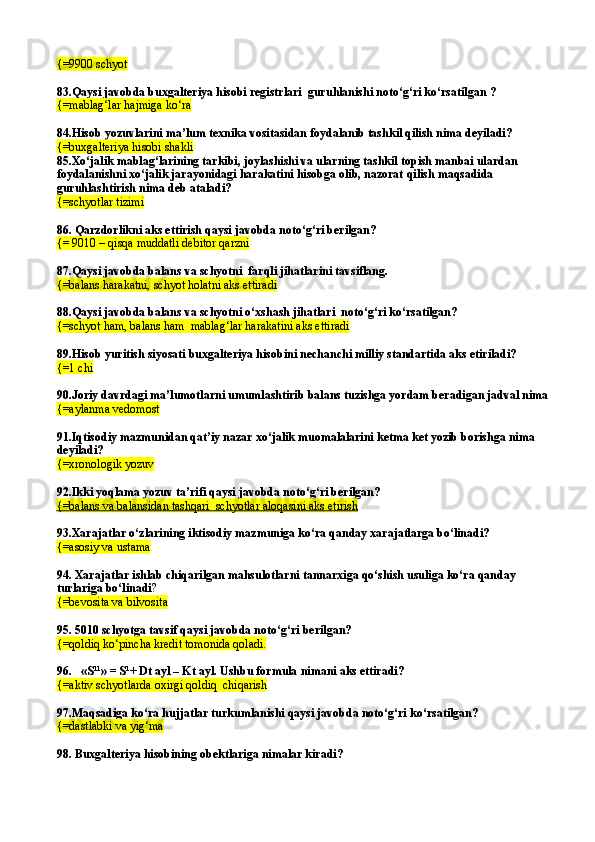 {= 9900 schyot
83. Qaysi javobda b uxgalteriya hisobi registrlari  guru h lan ishi notо‘g‘ri kо‘rsatilgan  ?
{=mablag‘lar hajmiga kо‘ra  
84.Hisob yozuvlarini ma’lum texnika vositasidan foydalanib tashkil qilish nima deyiladi?
{=buxgalteriya hisobi shakli
85.Xо‘jalik mablag‘larining tarkibi, joylashishi va ularning tashkil topish manbai ulardan 
foydalanishni xо‘jalik jarayonidagi harakatini hisobga olib, nazorat qilish maqsadida 
guruhlashtirish nima deb ataladi? 
{=schyotlar tizimi
86.  Qarzdorlikni aks ettirish qaysi javobda notо‘g‘ri berilgan? 
{= 9010 – qisqa muddatli debitor qarzni
87. Qaysi javobda balans va schyotni  farqli jihatlarini tavsiflang. 
{=balans harakatni, schyot holatni aks ettiradi
88.Qaysi javobda balans va schyotni о‘xshash jihatlari  notо‘g‘ri kо‘rsatilgan? 
{=schyot ham, balans ham  mablag‘lar harakatini aks ettiradi
89.Hisob yuritish siyosati buxgalteriya hisobini nechanchi milliy standartida aks etiriladi?
{= 1 chi
90.Joriy davrdagi ma’lumotlarni umumlashtirib balans tuzishga yordam beradigan jadval nima 
{= aylanma vedomost  
91. Iqtisodiy mazmunidan qat’iy nazar xо‘jalik muomalalarini ketma ket yozib borishga nima 
deyiladi? 
{=xronologik yozuv  
92.Ikki yoqlama yozuv ta’rifi qaysi javobda notо‘g‘ri berilgan?
{=    balans va balansidan tashqar    i     schyotlar aloqasini aks etirish   
93.Xarajatlar о‘zlarining iktisodiy mazmuniga kо‘ra qanday xarajatlarga bо‘linadi?
{=asosiy va ustama  
94. Xarajatlar ishlab chiqarilgan mahsulotlarni tannarxiga qо‘shish usuliga kо‘ra qanday 
turlariga bо‘linadi ? 
{= bevosita va bilvosita  
95.  5010 schyotga tavsif qaysi javobda notо‘g‘ri berilgan? 
{=q oldi q  k о ‘pincha  kredit  t o monida  q oladi.
96.   «S 11
» = S 1
+ Dt ayl – Kt ayl. Ushbu formula nimani aks ettiradi?
{= aktiv schyotlarda oxirgi  q oldi q   chi q arish
97.Maqsadiga kо‘ra hujjatlar turkumlanishi qaysi javobda notо‘g‘ri kо‘rsatilgan? 
{=dastlabki va yig‘ma
98.  Buxgalteriya hisobining obektlariga nimalar kiradi? 