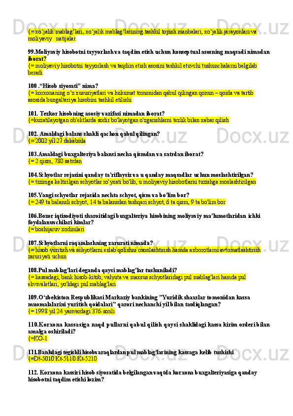 {= xo‘jalik mablag‘lari, xo‘jalik mablag‘larining tashkil topish manbalari, xo‘jalik jarayonlari va 
moliyaviy   natijalar
99. Moliyaviy hisobotni tayyorlash va taqdim etish uchun konseptual asosning maqsadi nimadan 
iborat?
{= moliyaviy hisobotni tayyorlash va taqdim etish asosini tashkil etuvchi tushunchalarni belgilab 
beradi
100   . “Hisob siyosati” nima?
{= korxonaning o’z xususiyatlari va hukumat tomonidan qabul qilingan qonun – qoida va tartib 
asosida buxgalteriya hisobini tashkil etilishi
101.  Tezkor hisobning asosiy vazifasi nimadan iborat?
{=kuzatilayotgan ob'ektlarda sodir bo'layotgan o'zgarishlarni tezlik bilan xabar qilish
102.  Amaldagi balans shakli qachon qabul qilingan?
{= 2002 yil 27 dekabrda
103. Amaldagi buxgalteriya balansi necha qismdan va satrdan iborat?
{= 2 qism, 780 satrdan
104. Schyotlar rejasini qanday ta'riflaysiz va u qanday maqsadlar uchun moslashtirilgan?
{= tizimga keltirilgan schyotlar ro'yxati bo'lib, u moliyaviy hisobotlarni tuzishga moslashtirilgan
105. Yangi schyotlar rejasida nechta schyot, qism va bo'lim bor?
{= 249 ta balansli schyot, 14 ta balansdan tashqari schyot, 6 ta qism, 9 ta bo'lim bor
106.Bozor iqtisodiyoti sharoitidagi buxgalteriya hisobining moliyaviy ma’lumotlaridan  ichki 
foydalanuvchilari kimlar?
{=  boshqaruv xodimlari
107. Schyotlarni raqamlashning zarurati nimada?
{= hisob yuritish va schyotlarni eslab qolishni osonlashtirish hamda axborotlarni avtomatlashtirish 
zaruriyati uchun
108. Pul mablag'lari deganda qaysi mablag'lar tushuniladi?
{= kassadagi, bank hisob-kitob, valyuta va maxsus schyotlaridagi pul mablag'lari hamda pul 
ekvivaletlari, yo'ldagi pul mablag'lari
109. O‘zbekiston Respub likasi Markaziy bankining "Yuridik shaxs lar tomonidan kassa 
muomalalarini yuritish qoida lari"   q arori nechanchi yil bilan tasdiqlangan?
{=  1998 yil 24 yanvardagi 376-sonli
110.Korxona kassasiga naqd pullarni qabul qilish qaysi  shaklidagi kassa kirim orderi bilan 
amalga oshiriladi?
{= KO-1
111. Bankdagi tegishli hisobvaraqlardan pul mablag‘lari ning kassaga kelib tushi shi
{= Dt-5010 Kt-5110 Kt-5210
112. Korxona kassiri hisob siyosatida belgilangan vaqtda korxona buxgalteriyasiga qanday 
hisobotni taqdim etishi lozim? 