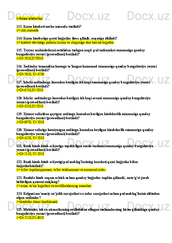 {=kassa hisobotini
113. Kassa hisoboti necha nusxada tuziladi?
{= ikki nusxada
114. Kassa hisobotiga qaysi hujjatlar ilova qilinib, orqasiga tikiladi?
{= hisobot davridagi pullarni kirimi va chiqimiga doir barcha hujjatlar
115. Tayyor mahsulotlarni sotishdan tushgan naqd  pul tushumlari summasiga qanday 
buxgalteriya yozuvi (provodkasi) beriladi?
{=Dt 5010,Kt 9010
116. Xodimlar tomonidan kassaga to'langan kamomad summasiga qanday buxgalteriya yozuvi 
(provodkasi) beriladi?
{=Dt 5010, Kt 4730
117. Ishchi-xodimlarga kassadan berilgan ish haqi summasiga qanday buxgalteriya yozuvi 
(provodkasi) beriladi?
{=Dt 6710,Kt 5010
118. Ishchi -xodimlarga kassadan berilgan ish haqi avansi summasiga qanday buxgalteriya 
yozuvi (provodkasi) beriladi?
{=Dt 4210,Kt 5010
119. Xizmat safaridan qaytgan xodimga kassadan berilgan hisobdorlik summasiga qanday 
buxgalteriya yozuvi (provodkasi) beriladi?
{=Dt 6970, Kt 5010
120. Xizmat safariga ketaiyotgan xodimga kassadan berilgan hisobdorlik summasiga qanday 
buxgalteriya yozuvi (provodkasi) beriladi?
{=Dt 4220, Kt 5010
121. Bank hisob-kitob schyotiga topshirilgan savdo tushumi summasiga qanday buxgalteriya 
yozuvi (provodkasi) beriladi?
{=Dt 5110, Kt 5010
122. Bank hisob-kitob schyotigi pul mablag'larining harakati qaysi hujjatlar bilan 
hujjatlashtiriladi?
{= to'lov topshiriqnomasi, to'lov talabnomasi va memorial-order
123.  Bankda hisob raqam ochish uchun qanday hujjatlar taqdim qilinadi , noto‘g‘ri javob 
keltirilgan qatorni aniqlang?
{= ariza, ta’sis hujjatlari va sertifikatdarning nusxalari
124.  Kelgusi ma'muriy-xo’jalik xarajatlari va safar xarajatlari uchun pul mablag'larini oldindan
olgan xodimlar ?
{=hisobdor shaxs  hisoblanadi
125.  Mahsulot, ish va xizmatlarning sotilishidan olingan tushumlarning kirim qilinishi ga  qanday
buxgalteriya yozuvi (provodkasi) beriladi?
{=Dt-5110,Kt-4010 
