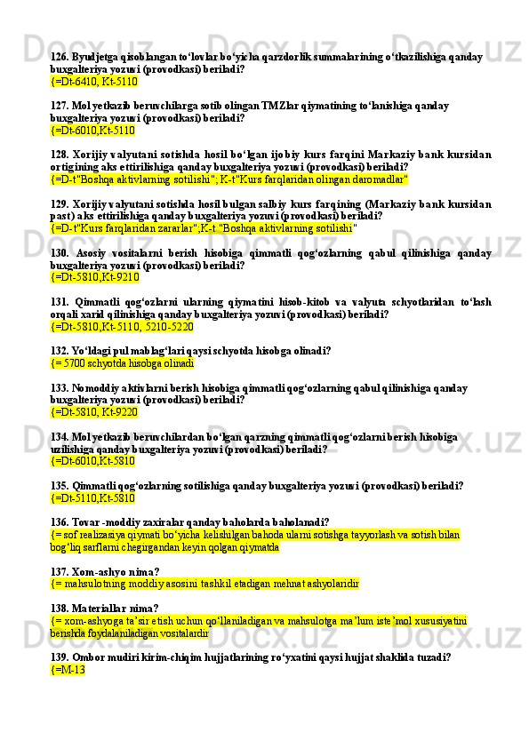 126. Byudjetga qisoblangan to‘lovlar bo‘yicha qarzdorlik summalarining o‘tkazilishiga qanday 
buxgalteriya yozuvi (provodkasi) beriladi?
{=Dt-6410, Kt-5110
127. Mol yetkazib beruvchilarga sotib olingan TMZlar qiymatining to‘lanishiga qanday 
buxgalteriya yozuvi (provodkasi) beriladi?
{=Dt-6010,Kt-5110
128.   Xorijiy   valyutani   sotishda   hosil   bo‘lgan   ijo biy   kurs   farqini   Markaziy   bank   kursidan
ortigi ning aks ettirilishiga  qanday buxgalteriya yozuvi (provodkasi) beriladi?
{= D-t"Boshqa aktivlarning sotili shi ";   K-t"Kurs far q laridan olingan   daromadlar"
129.  Xorijiy valyutani sotishda hosil bulgan salbiy   kurs  farqining  (Markaziy  bank  kursidan
past) aks  ettirilishi ga  qanday buxgalteriya yozuvi (provodkasi) beriladi?
{= D-t"Kurs farqlaridan zararlar"; K -t   "Boshqa aktivlarning sotilishi "
130.   Asosiy   vositalarni   berish   hisobiga   qimmatli   qog‘ozlarning   qabul   qilinishi ga   qanday
buxgalteriya yozuvi (provodkasi) beriladi?
{= Dt-5810 , Kt-9210
131.   Qimmatli   qog‘ozlarni   ularning   qiyma tini   hisob-kitob   va   valyuta   schyotlaridan   to‘lash
orqali xarid qilinishi ga   qanday buxgalteriya yozuvi (provodkasi) beriladi?
{= Dt-5810 , Kt-5110 ,  5210-5220
132.  Yo‘ldagi pul mablag‘lari qaysi schyotda hisobga olinadi?
{= 5700 schyotda hisobga olinadi
133.  Nomoddiy aktivlarni berish hisobiga qimmatli qog‘ozlarning qabul qilinishi ga  qanday 
buxgalteriya yozuvi (provodkasi) beriladi?
{=Dt-5810 ,  Kt-9220
134.  Mol yetkazib beruvchilardan bo‘lgan  qarzning qimmatli qog‘ozlarni berish  hisobiga 
uzilishi ga  qanday buxgalteriya yozuvi (provodkasi) beriladi?
{=Dt-6010 , Kt-5810
135.  Qimmatli qog‘ozlarning sotilishi ga  qanday buxgalteriya yozuvi (provodkasi) beriladi?
{=Dt-5110 , Kt-5810
136.  Tovar  - moddiy zaxiralar qanday baholarda baholanadi?
{= sof realizasiya qiymati bo‘yicha kelishilgan bahoda ularni sotishga tayyorlash va sotish bilan 
bog‘liq sarflarni chegirgandan keyin qolgan qiymatda
137.  Xom-ashyo nima?
{=  mahsulotning moddiy asosini tashk il etadigan mehnat ashyolaridir
138.  Materiallar nima?
{=  xom-ashyoga ta’sir etish uchun  qo‘llaniladigan va mahsulotga ma’lum iste’mol xusu siyatini 
berishda foydalaniladigan vositalardir
139.  Ombor mudiri kirim-chiqim hujjatlarining ro‘yxatini qaysi hujjat shaklida tuzadi?
{=M-13 