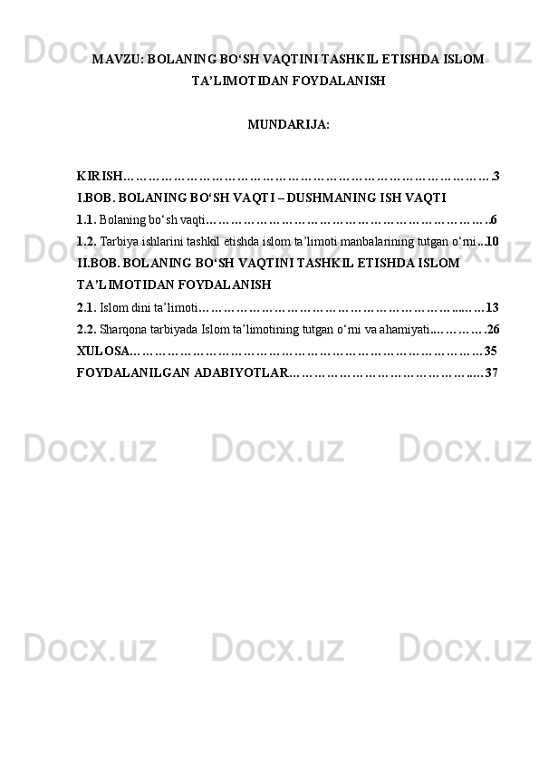 MAVZU: BOLANING BO‘SH VAQTINI TASHKIL ETISHDA ISLOM
TA’LIMOTIDAN FOYDALANISH
MUNDARIJA: 
KIRISH…………………………………………………………………………….3
I.BOB. BOLANING BO‘SH VAQTI – DUSHMANING ISH VAQTI
1.1.  Bolaning bo‘sh vaqti …………………………………………………………..6
1.2.  Tarbiya ishlarini tashkil etishda islom ta’limoti manbalarining tutgan o‘rni ...10
II.BOB. BOLANING BO‘SH VAQTINI TASHKIL ETISHDA ISLOM 
TA’LIMOTIDAN FOYDALANISH
2.1.  Islom dini ta’limoti ……………………………………………………...……13
2.2.  Sharqona tarbiyada Islom ta’limotining tutgan o‘rni va ahamiyati .………….26
XULOSA…………………………………………………………………………35
FOYDALANILGAN ADABIYOTLAR……………………………………..…37 