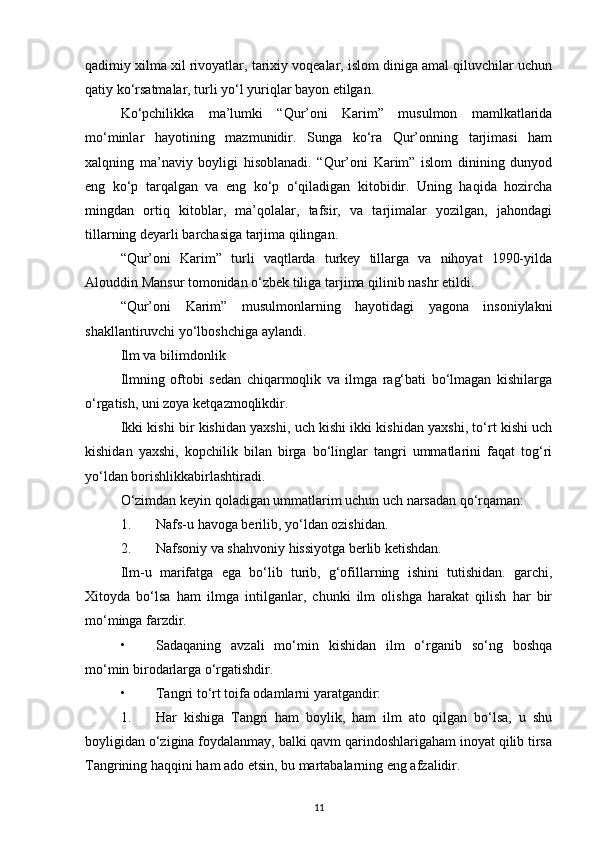 qadimiy xilma xil rivoyatlar, tarixiy voqealar, islom diniga amal qiluvchilar uchun
qatiy ko‘rsatmalar, turli yo‘l yuriqlar bayon etilgan.
Ko‘pchilikka   ma’lumki   “Qur’oni   Karim”   musulmon   mamlkatlarida
mo‘minlar   hayotining   mazmunidir.   Sunga   ko‘ra   Qur’onning   tarjimasi   ham
xalqning   ma’naviy   boyligi   hisoblanadi.   “Qur’oni   Karim”   islom   dinining   dunyod
eng   ko‘p   tarqalgan   va   eng   ko‘p   o‘qiladigan   kitobidir.   Uning   haqida   hozircha
mingdan   ortiq   kitoblar,   ma’qolalar,   tafsir,   va   tarjimalar   yozilgan,   jahondagi
tillarning deyarli barchasiga tarjima qilingan.
“Qur’oni   Karim”   turli   vaqtlarda   turkey   tillarga   va   nihoyat   1990-yilda
Alouddin Mansur tomonidan o‘zbek tiliga tarjima qilinib nashr etildi.
“Qur’oni   Karim”   musulmonlarning   hayotidagi   yagona   insoniylakni
shakllantiruvchi yo‘lboshchiga aylandi.
Ilm va bilimdonlik
Ilmning   oftobi   sedan   chiqarmoqlik   va   ilmga   rag‘bati   bo‘lmagan   kishilarga
o‘rgatish, uni zoya ketqazmoqlikdir.
Ikki kishi bir kishidan yaxshi, uch kishi ikki kishidan yaxshi, to‘rt kishi uch
kishidan   yaxshi,   kopchilik   bilan   birga   bo‘linglar   tangri   ummatlarini   faqat   tog‘ri
yo‘ldan borishlikkabirlashtiradi.
O‘zimdan keyin qoladigan ummatlarim uchun uch narsadan qo‘rqaman:
1. Nafs-u havoga berilib, yo‘ldan ozishidan.
2. Nafsoniy va shahvoniy hissiyotga berlib ketishdan.
Ilm-u   marifatga   ega   bo‘lib   turib,   g‘ofillarning   ishini   tutishidan.   garchi,
Xitoyda   bo‘lsa   ham   ilmga   intilganlar,   chunki   ilm   olishga   harakat   qilish   har   bir
mo‘minga farzdir.
• Sadaqaning   avzali   mo‘min   kishidan   ilm   o‘rganib   so‘ng   boshqa
mo‘min birodarlarga o‘rgatishdir.
• Tangri to‘rt toifa odamlarni yaratgandir:
1. Har   kishiga   Tangri   ham   boylik,   ham   ilm   ato   qilgan   bo‘lsa,   u   shu
boyligidan o‘zigina foydalanmay, balki qavm qarindoshlarigaham inoyat qilib tirsa
Tangrining haqqini ham ado etsin, bu martabalarning eng afzalidir.
11 