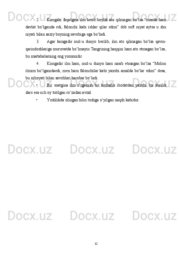 2. Kimgaki faqatgina ilm berib boylik ato qilmagan bo‘lsa “menda ham
davlat   bo‘lganda   edi,   falonchi   kabi   ishlar   qilar   edim”   deb   soft   niyat   aytsa   u   shu
niyati bilan saxiy boyning savobiga ega bo‘ladi.
3. Agar   kimgadir   mol-u   dunyo   berilib,   ilm   ato   qilmagan   bo‘lsa   qavm-
qarindoshlariga muruvatda bo‘lmayin Tangrining haqqini ham ato etmagan bo‘lsa,
bu martabalarning eng yomonidir.
4. Kimgadir   ilm   ham,   mol-u   dunyo   ham   nasib   etmagan   bo‘lsa   “Molim
ilmim bo‘lganidaedi, men ham falonchilar kabi yaxshi amalda bo‘lar edim” desa,
bu nihoyati bilan savoblari barobar bo‘ladi.
• Bir   soatgina   ilm   o‘rganish   bir   kechalik   ibodatdan   yaxshi,   bir   kunlik
dars esa uch oy tutilgan ro‘zadan avzal.
• Yoshlikda olingan bilm toshga o‘yilgan naqsh kabidur.
12 