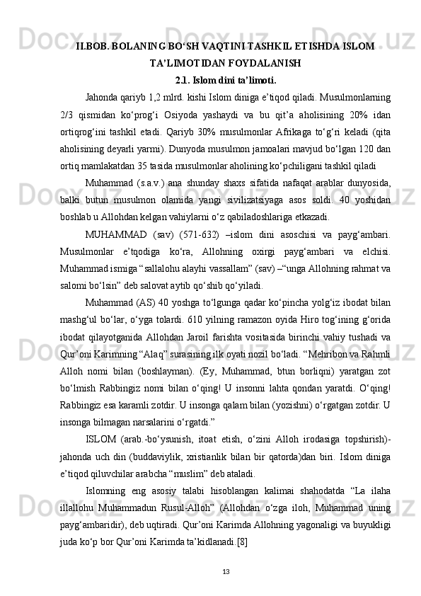 II.BOB. BOLANING BO‘SH VAQTINI TASHKIL ETISHDA ISLOM
TA’LIMOTIDAN FOYDALANISH
2.1. Islom dini ta’limoti.
Jahonda qariyb 1,2 mlrd. kishi Islom diniga e’tiqod qiladi. Musulmonlarning
2/3   qismidan   ko‘prog‘i   Osiyoda   yashaydi   va   bu   qit’a   aholisining   20%   idan
ortiqrog‘ini   tashkil   etadi.   Qariyb   30%   musulmonlar   Afrikaga   to‘g‘ri   keladi   (qita
aholisining deyarli yarmi). Dunyoda musulmon jamoalari mavjud bo‘lgan 120 dan
ortiq mamlakatdan 35 tasida musulmonlar aholining ko‘pchiligani tashkil qiladi
Muhammad   (s.a.v.)   ana   shunday   shaxs   sifatida   nafaqat   arablar   dunyosida,
balki   butun   musulmon   olamida   yangi   sivilizatsiyaga   asos   soldi.   40   yoshidan
boshlab u Allohdan kelgan vahiylarni o‘z qabiladoshlariga etkazadi.
MUHAMMAD   (sav)   (571-632)   –islom   dini   asoschisi   va   payg‘ambari.
Musulmonlar   e’tqodiga   ko‘ra,   Allohning   oxirgi   payg‘ambari   va   elchisi.
Muhammad ismiga “sallalohu alayhi vassallam” (sav) –“unga Allohning rahmat va
salomi bo‘lsin” deb salovat aytib qo‘shib qo‘yiladi.
Muhammad (AS) 40 yoshga to‘lgunga qadar ko‘pincha yolg‘iz ibodat bilan
mashg‘ul  bo‘lar, o‘yga tolardi. 610 yilning ramazon oyida Hiro tog‘ining g‘orida
ibodat   qilayotganida   Allohdan   Jaroil   farishta   vositasida   birinchi   vahiy   tushadi   va
Qur’oni Karimning “Alaq” surasining ilk oyati nozil bo‘ladi. “Mehribon va Rahmli
Alloh   nomi   bilan   (boshlayman).   (Ey,   Muhammad,   btun   borliqni)   yaratgan   zot
bo‘lmish   Rabbingiz   nomi   bilan   o‘qing!   U   insonni   lahta   qondan   yaratdi.   O‘qing!
Rabbingiz esa karamli zotdir.  U insonga qalam bilan (yozishni) o‘rgatgan zotdir. U
insonga bilmagan narsalarini o‘rgatdi.”
ISLOM   (arab.-bo‘ysunish,   itoat   etish,   o‘zini   Alloh   irodasiga   topshirish)-
jahonda   uch   din   (buddaviylik,   xristianlik   bilan   bir   qatorda)dan   biri.   Islom   diniga
e’tiqod qiluvchilar arabcha “muslim” deb ataladi.
Islomning   eng   asosiy   talabi   hisoblangan   kalimai   shahodatda   “La   ilaha
illallohu   Muhammadun   Rusul-Alloh”   (Allohdan   o‘zga   iloh,   Muhammad   uning
payg‘ambaridir), deb uqtiradi. Qur’oni Karimda Allohning yagonaligi va buyukligi
juda ko‘p bor Qur’oni Karimda ta’kidlanadi.[8]
13 