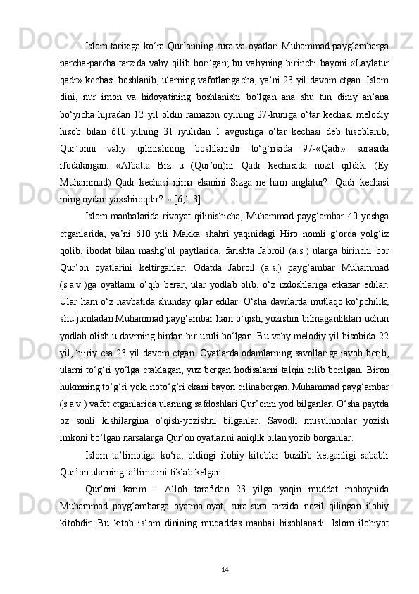 Islom tarixiga ko‘ra Qur’onning sura va oyatlari Muhammad payg‘ambarga
parcha-parcha  tarzida vahy  qilib borilgan;  bu  vahyning birinchi  bayoni  «Laylatur
qadr» kechasi boshlanib, ularning vafotlarigacha, ya’ni 23 yil davom etgan. Islom
dini,   nur   imon   va   hidoyatining   boshlanishi   bo‘lgan   ana   shu   tun   diniy   an’ana
bo‘yicha   hijradan   12   yil   oldin   ramazon   oyining   27-kuniga   o‘tar   kechasi   melodiy
hisob   bilan   610   yilning   31   iyulidan   1   avgustiga   o‘tar   kechasi   deb   hisoblanib,
Qur’onni   vahy   qilinishning   boshlanishi   to‘g‘risida   97-«Qadr»   surasida
ifodalangan.   «Albatta   Biz   u   (Qur’on)ni   Qadr   kechasida   nozil   qildik.   (Ey
Muhammad)   Qadr   kechasi   nima   ekanini   Sizga   ne   ham   anglatur?!   Qadr   kechasi
ming oydan yaxshiroqdir?!» [6,1-3].
Islom  manbalarida rivoyat  qilinishicha,  Muhammad payg‘ambar  40 yoshga
etganlarida,   ya’ni   610   yili   Makka   shahri   yaqinidagi   Hiro   nomli   g‘orda   yolg‘iz
qolib,   ibodat   bilan   mashg‘ul   paytlarida,   farishta   Jabroil   (a.s.)   ularga   birinchi   bor
Qur’on   oyatlarini   keltirganlar.   Odatda   Jabroil   (a.s.)   payg‘ambar   Muhammad
(s.a.v.)ga   oyatlarni   o‘qib   berar,   ular   yodlab   olib,   o‘z   izdoshlariga   etkazar   edilar.
Ular ham o‘z navbatida shunday qilar edilar. O‘sha davrlarda mutlaqo ko‘pchilik,
shu jumladan Muhammad payg‘ambar ham o‘qish, yozishni bilmaganliklari uchun
yodlab olish u davrning birdan bir usuli bo‘lgan. Bu vahy melodiy yil hisobida 22
yil, hijriy esa 23 yil davom etgan. Oyatlarda odamlarning savollariga javob berib,
ularni to‘g‘ri yo‘lga etaklagan, yuz bergan hodisalarni talqin qilib berilgan.   Biron
hukmning to‘g‘ri yoki noto‘g‘ri ekani bayon qilinabergan. Muhammad payg‘ambar
(s.a.v.) vafot etganlarida ularning safdoshlari Qur’onni yod bilganlar. O‘sha paytda
oz   sonli   kishilargina   o‘qish-yozishni   bilganlar.   Savodli   musulmonlar   yozish
imkoni bo‘lgan narsalarga Qur’on oyatlarini aniqlik bilan yozib borganlar.
Islom   ta’limotiga   ko‘ra,   oldingi   ilohiy   kitoblar   buzilib   ketganligi   sababli
Qur’on ularning ta’limotini tiklab kelgan.
Qur’oni   karim   –   Alloh   tarafidan   23   yilga   yaqin   muddat   mobaynida
Muhammad   payg‘ambarga   oyatma-oyat,   sura-sura   tarzida   nozil   qilingan   ilohiy
kitobdir.   Bu   kitob   islom   dinining   muqaddas   manbai   hisoblanadi.   Islom   ilohiyot
14 