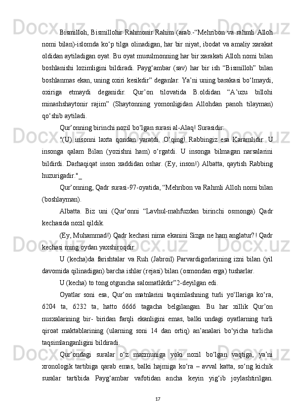 Bismilloh,   Bismillohir   Rahmonir   Rahim   (arab.-“Mehribon   va   rahmli   Alloh
nomi bilan)-islomda ko‘p tilga olinadigan, har bir niyat, ibodat va amaliy xarakat
oldidan aytiladigan oyat. Bu oyat musulmonning har bir xarakati Alloh nomi bilan
boshlanishi   lozimligini   bildiradi.   Payg‘ambar   (sav)   har   bir   ish   “Bismilloh”   bilan
boshlanmas ekan, uning oxiri kesikdir” deganlar. Ya’ni uning barakasi bo‘lmaydi,
oxiriga   etmaydi   deganidir.   Qur’on   tilovatida   B.oldidan   “A’uzu   billohi
minashshaytonir   rajim”   (Shaytonning   yomonligidan   Allohdan   panoh   tilayman)
qo‘shib aytiladi.
Qur’onning birinchi nozil bo‘lgan surasi al-Alaq! Surasidir:
"(U)   insonni   laxta   qondan   yaratdi.   O‘qing!   Rabbingiz   esa   Karamlidir.   U
insonga   qalam   Bilan   (yozishni   ham)   o‘rgatdi.   U   insonga   bilmagan   narsalarini
bildirdi.   Darhaqiqat   inson   xaddidan   oshar.   (Ey,   inson!)   Albatta,   qaytish   Rabbing
huzurigadir."_
Qur’onning, Qadr surasi-97-oyatida, “Mehribon va Rahmli Alloh nomi bilan
(boshlayman).
Albatta.   Biz   uni   (Qur’onni   “Lavhul-mahfuzdan   birinchi   osmonga)   Qadr
kechasida nozil qildik.
(Ey, Muhammad!) Qadr kechasi nima ekanini Sizga ne ham anglatur?! Qadr
kechasi ming oydan yaxshiroqdir.
U   (kecha)da   farishtalar   va   Ruh   (Jabroil)   Parvardigorlarining   izni   bilan   (yil
davomida qilinadigan) barcha ishlar (rejasi) bilan (osmondan erga) tusharlar.
U (kecha) to tong otguncha salomatlikdir”2-deyilgan edi.
Oyatlar   soni   esa,   Qur’on   matnlarini   taqsimlashning   turli   yo‘llariga   ko‘ra,
6204   ta,   6232   ta,   hatto   6666   tagacha   belgilangan.   Bu   har   xillik   Qur’on
nusxalarining   bir-   biridan   farqli   ekanligini   emas,   balki   undagi   oyatlarning   turli
qiroat   maktablarining   (ularning   soni   14   dan   ortiq)   an’analari   bo‘yicha   turlicha
taqsimlanganligini bildiradi.
Qur’ondagi   suralar   o‘z   mazmuniga   yoki   nozil   bo‘lgan   vaqtiga,   ya’ni
xronologik   tartibiga   qarab   emas,   balki   hajmiga   ko‘ra   –   avval   katta,   so‘ng   kichik
suralar   tartibida   Payg‘ambar   vafotidan   ancha   keyin   yig‘ib   joylashtirilgan.
17 