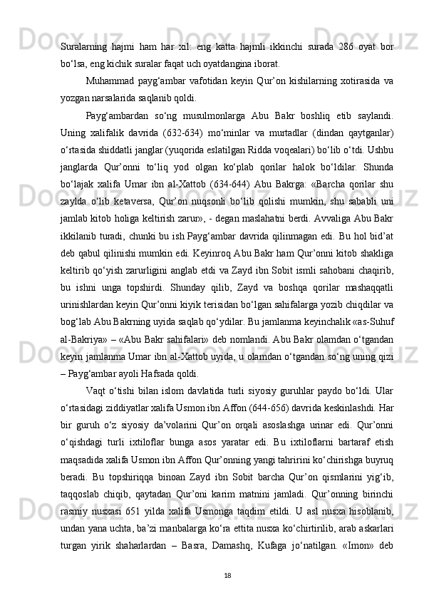Suralarning   hajmi   ham   har   xil:   eng   katta   hajmli   ikkinchi   surada   286   oyat   bor
bo‘lsa, eng kichik suralar faqat uch oyatdangina iborat.
Muhammad   payg‘ambar   vafotidan   keyin   Qur’on   kishilarning   xotirasida   va
yozgan narsalarida saqlanib qoldi.
Payg‘ambardan   so‘ng   musulmonlarga   Abu   Bakr   boshliq   etib   saylandi.
Uning   xalifalik   davrida   (632-634)   mo‘minlar   va   murtadlar   (dindan   qaytganlar)
o‘rtasida shiddatli janglar (yuqorida eslatilgan Ridda voqealari) bo‘lib o‘tdi. Ushbu
janglarda   Qur’onni   to‘liq   yod   olgan   ko‘plab   qorilar   halok   bo‘ldilar.   Shunda
bo‘lajak   xalifa   Umar   ibn   al-Xattob   (634-644)   Abu   Bakrga:   «Barcha   qorilar   shu
zaylda   o‘lib   ketaversa,   Qur’on   nuqsonli   bo‘lib   qolishi   mumkin,   shu   sababli   uni
jamlab kitob holiga keltirish zarur», - degan maslahatni berdi. Avvaliga Abu Bakr
ikkilanib turadi, chunki  bu ish Payg‘ambar  davrida qilinmagan edi. Bu hol  bid’at
deb qabul qilinishi mumkin edi. Keyinroq Abu Bakr ham Qur’onni kitob shakliga
keltirib qo‘yish zarurligini anglab etdi va Zayd ibn Sobit ismli sahobani  chaqirib,
bu   ishni   unga   topshirdi.   Shunday   qilib,   Zayd   va   boshqa   qorilar   mashaqqatli
urinishlardan keyin Qur’onni kiyik terisidan bo‘lgan sahifalarga yozib chiqdilar va
bog‘lab Abu Bakrning uyida saqlab qo‘ydilar. Bu jamlanma keyinchalik «as-Suhuf
al-Bakriya» – «Abu Bakr sahifalari» deb nomlandi. Abu Bakr olamdan o‘tgandan
keyin jamlanma Umar ibn al-Xattob uyida, u olamdan o‘tgandan so‘ng uning qizi
– Payg‘ambar ayoli Hafsada qoldi.
Vaqt   o‘tishi   bilan   islom   davlatida   turli   siyosiy   guruhlar   paydo   bo‘ldi.   Ular
o‘rtasidagi ziddiyatlar xalifa Usmon ibn Affon (644-656) davrida keskinlashdi. Har
bir   guruh   o‘z   siyosiy   da’volarini   Qur’on   orqali   asoslashga   urinar   edi.   Qur’onni
o‘qishdagi   turli   ixtiloflar   bunga   asos   yaratar   edi.   Bu   ixtiloflarni   bartaraf   etish
maqsadida xalifa Usmon ibn Affon Qur’onning yangi tahririni ko‘chirishga buyruq
beradi.   Bu   topshiriqqa   binoan   Zayd   ibn   Sobit   barcha   Qur’on   qismlarini   yig‘ib,
taqqoslab   chiqib,   qaytadan   Qur’oni   karim   matnini   jamladi.   Qur’onning   birinchi
rasmiy   nusxasi   651   yilda   xalifa   Usmonga   taqdim   etildi.   U   asl   nusxa   hisoblanib,
undan yana uchta, ba’zi manbalarga ko‘ra ettita nusxa ko‘chirtirilib, arab askarlari
turgan   yirik   shaharlardan   –   Basra,   Damashq,   Kufaga   jo‘natilgan.   «Imon»   deb
18 