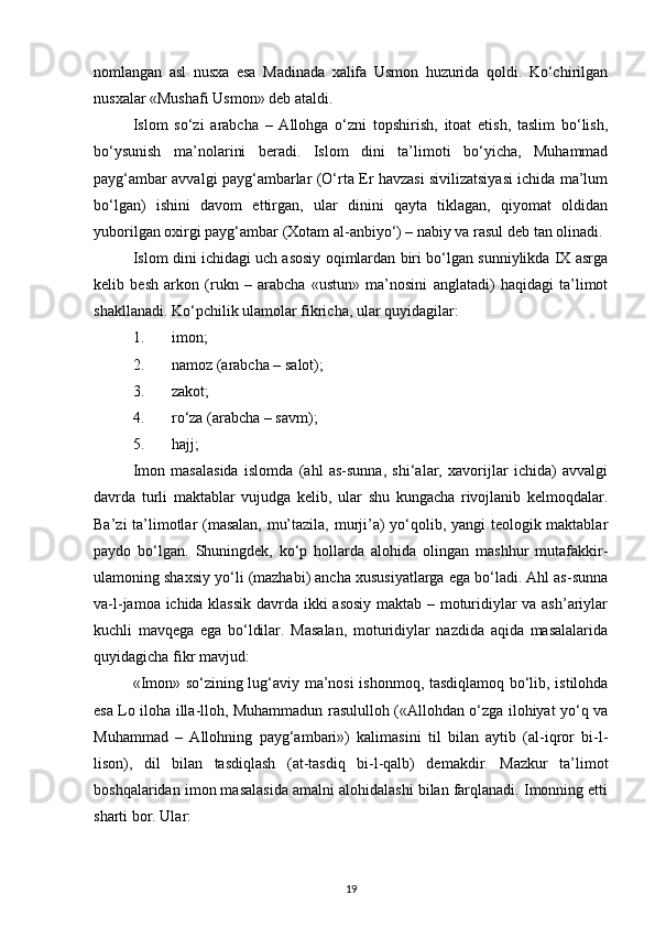 nomlangan   asl   nusxa   esa   Madinada   xalifa   Usmon   huzurida   qoldi.   Ko‘chirilgan
nusxalar «Mushafi Usmon» deb ataldi.
Islom   so‘zi   arabcha   –   Allohga   o‘zni   topshirish,   itoat   etish,   taslim   bo‘lish,
bo‘ysunish   ma’nolarini   beradi.   Islom   dini   ta’limoti   bo‘yicha,   Muhammad
payg‘ambar avvalgi payg‘ambarlar (O‘rta Er havzasi sivilizatsiyasi ichida ma’lum
bo‘lgan)   ishini   davom   ettirgan,   ular   dinini   qayta   tiklagan,   qiyomat   oldidan
yuborilgan oxirgi payg‘ambar (Xotam al-anbiyo‘) – nabiy va rasul deb tan olinadi.
Islom dini ichidagi uch asosiy oqimlardan biri bo‘lgan sunniylikda IX asrga
kelib   besh   arkon   (rukn   –   arabcha   «ustun»   ma’nosini   anglatadi)   haqidagi   ta’limot
shakllanadi. Ko‘pchilik ulamolar fikricha, ular quyidagilar:
1. imon;
2. namoz (arabcha – salot);
3. zakot;
4. ro‘za (arabcha – savm);
5. hajj;
Imon   masalasida   islomda   (ahl   as-sunna,   shi‘alar,   xavorijlar   ichida)   avvalgi
davrda   turli   maktablar   vujudga   kelib,   ular   shu   kungacha   rivojlanib   kelmoqdalar.
Ba’zi ta’limotlar (masalan, mu’tazila, murji’a) yo‘qolib, yangi teologik maktablar
paydo   bo‘lgan.   Shuningdek,   ko‘p   hollarda   alohida   olingan   mashhur   mutafakkir-
ulamoning shaxsiy yo‘li (mazhabi) ancha xususiyatlarga ega bo‘ladi. Ahl as-sunna
va-l-jamoa ichida klassik davrda ikki asosiy maktab – moturidiylar va ash’ariylar
kuchli   mavqega   ega   bo‘ldilar.   Masalan,   moturidiylar   nazdida   aqida   masalalarida
quyidagicha fikr mavjud:
«Imon» so‘zining lug‘aviy ma’nosi ishonmoq, tasdiqlamoq bo‘lib, istilohda
esa Lo iloha illa-lloh, Muhammadun rasululloh («Allohdan o‘zga ilohiyat yo‘q va
Muhammad   –   Allohning   payg‘ambari»)   kalimasini   til   bilan   aytib   (al-iqror   bi-l-
lison),   dil   bilan   tasdiqlash   (at-tasdiq   bi-l-qalb)   demakdir.   Mazkur   ta’limot
boshqalaridan imon masalasida amalni alohidalashi bilan farqlanadi. Imonning etti
sharti bor. Ular:
19 