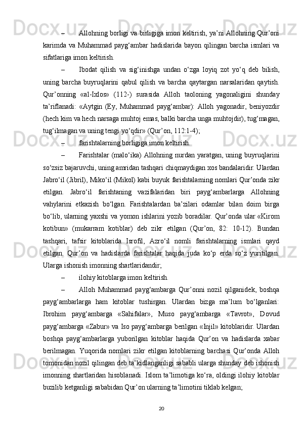 – Allohning borligi va birligiga imon keltirish, ya’ni Allohning Qur’oni
karimda va Muhammad payg‘ambar hadislarida bayon qilingan barcha ismlari  va
sifatlariga imon keltirish.
– Ibodat   qilish   va   sig‘inishga   undan   o‘zga   loyiq   zot   yo‘q   deb   bilish,
uning   barcha   buyruqlarini   qabul   qilish   va   barcha   qaytargan   narsalaridan   qaytish.
Qur’onning   «al-Ixlos»   (112-)   surasida   Alloh   taoloning   yagonaligini   shunday
ta’riflanadi:   «Aytgin   (Ey,   Muhammad   payg‘ambar):   Alloh   yagonadir,   beniyozdir
(hech kim va hech narsaga muhtoj emas, balki barcha unga muhtojdir), tug‘magan,
tug‘ilmagan va uning tengi yo‘qdir» (Qur’on, 112:1-4);
– farishtalarning borligiga imon keltirish.
– Farishtalar  (malo‘ika)  Allohning nurdan yaratgan, uning buyruqlarini
so‘zsiz bajaruvchi, uning amridan tashqari chiqmaydigan xos bandalaridir. Ulardan
Jabro‘il (Jibril), Miko‘il (Mikol) kabi buyuk farishtalarning nomlari Qur’onda zikr
etilgan.   Jabro‘il   farishtaning   vazifalaridan   biri   payg‘ambarlarga   Allohning
vahylarini   etkazish   bo‘lgan.   Farishtalardan   ba’zilari   odamlar   bilan   doim   birga
bo‘lib, ularning yaxshi va yomon ishlarini yozib boradilar. Qur’onda ular «Kirom
kotibun»   (mukarram   kotiblar)   deb   zikr   etilgan   (Qur’on,   82:   10-12).   Bundan
tashqari,   tafsir   kitoblarida   Isrofil,   Azro‘il   nomli   farishtalarning   ismlari   qayd
etilgan.   Qur’on   va   hadislarda   farishtalar   haqida   juda   ko‘p   erda   so‘z   yuritilgan.
Ularga ishonish imonning shartlaridandir;
– ilohiy kitoblarga imon keltirish.
– Alloh   Muhammad   payg‘ambarga   Qur’onni   nozil   qilganidek,   boshqa
payg‘ambarlarga   ham   kitoblar   tushirgan.   Ulardan   bizga   ma’lum   bo‘lganlari:
Ibrohim   payg‘ambarga   «Sahifalar»,   Muso   payg‘ambarga   «Tavrot»,   Dovud
payg‘ambarga «Zabur» va Iso payg‘ambarga berilgan «Injil» kitoblaridir. Ulardan
boshqa   payg‘ambarlarga   yuborilgan   kitoblar   haqida   Qur’on   va   hadislarda   xabar
berilmagan.   Yuqorida   nomlari   zikr   etilgan   kitoblarning   barchasi   Qur’onda   Alloh
tomonidan nozil qilingan deb ta’kidlanganligi sababli ularga shunday deb ishonish
imonning shartlaridan hisoblanadi. Islom ta’limotiga ko‘ra, oldingi ilohiy kitoblar
buzilib ketganligi sababidan Qur’on ularning ta’limotini tiklab kelgan;
20 
