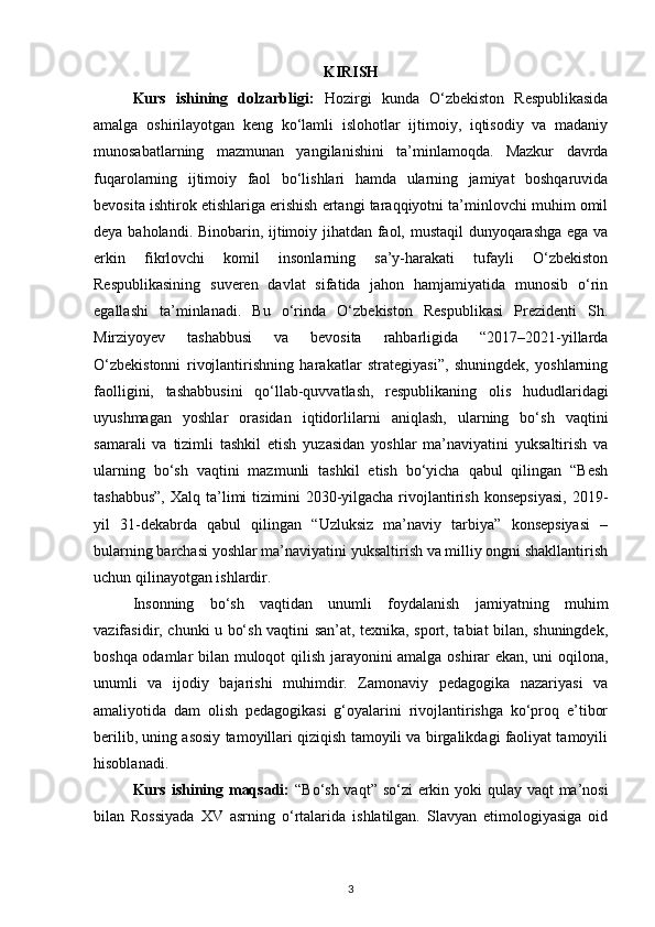 KIRISH
Kurs   ishining   dolzarbligi:   Hozirgi   kunda   O‘zbekiston   Respublikasida
amalga   oshirilayotgan   keng   ko‘lamli   islohotlar   ijtimoiy,   iqtisodiy   va   madaniy
munosabatlarning   mazmunan   yangilanishini   ta’minlamoqda.   Mazkur   davrda
fuqarolarning   ijtimoiy   faol   bo‘lishlari   hamda   ularning   jamiyat   boshqaruvida
bevosita ishtirok etishlariga erishish ertangi taraqqiyotni ta’minlovchi muhim omil
deya baholandi. Binobarin, ijtimoiy jihatdan faol, mustaqil  dunyoqarashga ega va
erkin   fikrlovchi   komil   insonlarning   sa’y-harakati   tufayli   O‘zbekiston
Respublikasining   suveren   davlat   sifatida   jahon   hamjamiyatida   munosib   o‘rin
egallashi   ta’minlanadi.   Bu   o‘rinda   O‘zbekiston   Respublikasi   Prezidenti   Sh.
Mirziyoyev   tashabbusi   va   bevosita   rahbarligida   “2017–2021-yillarda
O‘zbekistonni   rivojlantirishning   harakatlar   strategiyasi”,   shuningdek,   yoshlarning
faolligini,   tashabbusini   qo‘llab-quvvatlash,   respublikaning   olis   hududlaridagi
uyushmagan   yoshlar   orasidan   iqtidorlilarni   aniqlash,   ularning   bo‘sh   vaqtini
samarali   va   tizimli   tashkil   etish   yuzasidan   yoshlar   ma’naviyatini   yuksaltirish   va
ularning   bo‘sh   vaqtini   mazmunli   tashkil   etish   bo‘yicha   qabul   qilingan   “Besh
tashabbus”,  Xalq ta’limi  tizimini  2030-yilgacha rivojlantirish  konsepsiyasi,  2019-
yil   31-dekabrda   qabul   qilingan   “Uzluksiz   ma’naviy   tarbiya”   konsepsiyasi   –
bularning barchasi yoshlar ma’naviyatini yuksaltirish va milliy ongni shakllantirish
uchun qilinayotgan ishlardir.
Insonning   bo‘sh   vaqtidan   unumli   foydalanish   jamiyatning   muhim
vazifasidir, chunki u bo‘sh vaqtini san’at, texnika, sport, tabiat bilan, shuningdek,
boshqa odamlar bilan muloqot qilish jarayonini amalga oshirar ekan, uni oqilona,
unumli   va   ijodiy   bajarishi   muhimdir.   Zamonaviy   pedagogika   nazariyasi   va
amaliyotida   dam   olish   pedagogikasi   g‘oyalarini   rivojlantirishga   ko‘proq   e’tibor
berilib, uning asosiy tamoyillari qiziqish tamoyili va birgalikdagi faoliyat tamoyili
hisoblanadi.
Kurs ishining maqsadi:   “Bo‘sh vaqt” so‘zi erkin yoki  qulay vaqt ma’nosi
bilan   Rossiyada   XV   asrning   o‘rtalarida   ishlatilgan.   Slavyan   etimologiyasiga   oid
3 