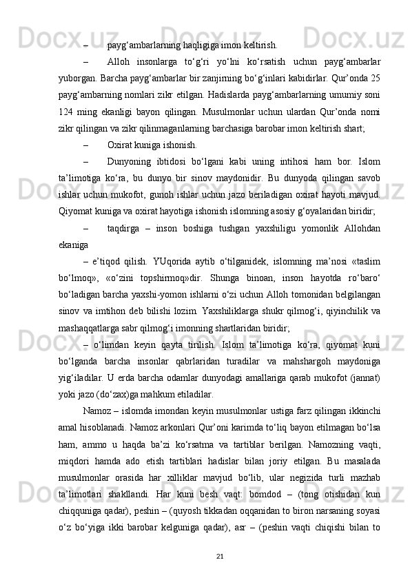 – payg‘ambarlarning haqligiga imon keltirish.
– Alloh   insonlarga   to‘g‘ri   yo‘lni   ko‘rsatish   uchun   payg‘ambarlar
yuborgan. Barcha payg‘ambarlar bir zanjirning bo‘g‘inlari kabidirlar. Qur’onda 25
payg‘ambarning nomlari zikr etilgan. Hadislarda payg‘ambarlarning umumiy soni
124   ming   ekanligi   bayon   qilingan.   Musulmonlar   uchun   ulardan   Qur’onda   nomi
zikr qilingan va zikr qilinmaganlarning barchasiga barobar imon keltirish shart;
– Oxirat kuniga ishonish.
– Dunyoning   ibtidosi   bo‘lgani   kabi   uning   intihosi   ham   bor.   Islom
ta’limotiga   ko‘ra,   bu   dunyo   bir   sinov   maydonidir.   Bu   dunyoda   qilingan   savob
ishlar   uchun   mukofot,   gunoh   ishlar   uchun   jazo   beriladigan   oxirat   hayoti   mavjud.
Qiyomat kuniga va oxirat hayotiga ishonish islomning asosiy g‘oyalaridan biridir;
– taqdirga   –   inson   boshiga   tushgan   yaxshiligu   yomonlik   Allohdan
ekaniga
–   e’tiqod   qilish.   YUqorida   aytib   o‘tilganidek,   islomning   ma’nosi   «taslim
bo‘lmoq»,   «o‘zini   topshirmoq»dir.   Shunga   binoan,   inson   hayotda   ro‘baro‘
bo‘ladigan barcha yaxshi-yomon ishlarni o‘zi uchun Alloh tomonidan belgilangan
sinov   va  imtihon   deb  bilishi   lozim.  Yaxshiliklarga   shukr   qilmog‘i,  qiyinchilik   va
mashaqqatlarga sabr qilmog‘i imonning shartlaridan biridir;
–   o‘limdan   keyin   qayta   tirilish.   Islom   ta’limotiga   ko‘ra,   qiyomat   kuni
bo‘lganda   barcha   insonlar   qabrlaridan   turadilar   va   mahshargoh   maydoniga
yig‘iladilar. U erda barcha odamlar  dunyodagi  amallariga qarab  mukofot  (jannat)
yoki jazo (do‘zax)ga mahkum etiladilar.
Namoz – islomda imondan keyin musulmonlar ustiga farz qilingan ikkinchi
amal hisoblanadi. Namoz arkonlari Qur’oni karimda to‘liq bayon etilmagan bo‘lsa
ham,   ammo   u   haqda   ba’zi   ko‘rsatma   va   tartiblar   berilgan.   Namozning   vaqti,
miqdori   hamda   ado   etish   tartiblari   hadislar   bilan   joriy   etilgan.   Bu   masalada
musulmonlar   orasida   har   xilliklar   mavjud   bo‘lib,   ular   negizida   turli   mazhab
ta’limotlari   shakllandi.   Har   kuni   besh   vaqt:   bomdod   –   (tong   otishidan   kun
chiqquniga qadar), peshin – (quyosh tikkadan oqqanidan to biron narsaning soyasi
o‘z   bo‘yiga   ikki   barobar   kelguniga   qadar),   asr   –   (peshin   vaqti   chiqishi   bilan   to
21 