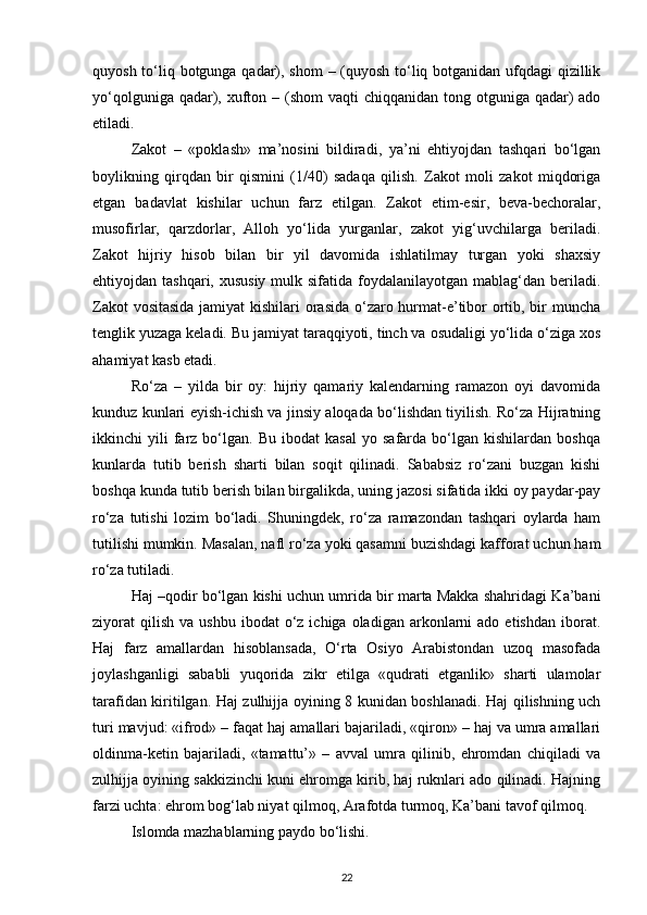 quyosh to‘liq botgunga qadar), shom  – (quyosh to‘liq botganidan ufqdagi qizillik
yo‘qolguniga qadar), xufton – (shom  vaqti  chiqqanidan  tong otguniga  qadar)  ado
etiladi.
Zakot   –   «poklash»   ma’nosini   bildiradi,   ya’ni   ehtiyojdan   tashqari   bo‘lgan
boylikning   qirqdan   bir   qismini   (1/40)   sadaqa   qilish.   Zakot   moli   zakot   miqdoriga
etgan   badavlat   kishilar   uchun   farz   etilgan.   Zakot   etim-esir,   beva-bechoralar,
musofirlar,   qarzdorlar,   Alloh   yo‘lida   yurganlar,   zakot   yig‘uvchilarga   beriladi.
Zakot   hijriy   hisob   bilan   bir   yil   davomida   ishlatilmay   turgan   yoki   shaxsiy
ehtiyojdan tashqari, xususiy  mulk sifatida foydalanilayotgan mablag‘dan beriladi.
Zakot  vositasida  jamiyat  kishilari  orasida o‘zaro hurmat-e’tibor ortib, bir  muncha
tenglik yuzaga keladi. Bu jamiyat taraqqiyoti, tinch va osudaligi yo‘lida o‘ziga xos
ahamiyat kasb etadi.
Ro‘za   –   yilda   bir   oy:   hijriy   qamariy   kalendarning   ramazon   oyi   davomida
kunduz kunlari eyish-ichish va jinsiy aloqada bo‘lishdan tiyilish. Ro‘za Hijratning
ikkinchi   yili   farz  bo‘lgan.   Bu   ibodat   kasal   yo   safarda  bo‘lgan   kishilardan  boshqa
kunlarda   tutib   berish   sharti   bilan   soqit   qilinadi.   Sababsiz   ro‘zani   buzgan   kishi
boshqa kunda tutib berish bilan birgalikda, uning jazosi sifatida ikki oy paydar-pay
ro‘za   tutishi   lozim   bo‘ladi.   Shuningdek,   ro‘za   ramazondan   tashqari   oylarda   ham
tutilishi mumkin. Masalan, nafl ro‘za yoki qasamni buzishdagi kafforat uchun ham
ro‘za tutiladi.
Haj –qodir bo‘lgan kishi uchun umrida bir marta Makka shahridagi Ka’bani
ziyorat   qilish   va  ushbu  ibodat  o‘z  ichiga  oladigan   arkonlarni   ado  etishdan   iborat.
Haj   farz   amallardan   hisoblansada,   O‘rta   Osiyo   Arabistondan   uzoq   masofada
joylashganligi   sababli   yuqorida   zikr   etilga   «qudrati   etganlik»   sharti   ulamolar
tarafidan kiritilgan. Haj zulhijja oyining 8 kunidan boshlanadi. Haj qilishning uch
turi mavjud: «ifrod» – faqat haj amallari bajariladi, «qiron» – haj va umra amallari
oldinma-ketin   bajariladi,   «tamattu’»   –   avval   umra   qilinib,   ehromdan   chiqiladi   va
zulhijja oyining sakkizinchi kuni ehromga kirib, haj ruknlari ado qilinadi. Hajning
farzi uchta: ehrom bog‘lab niyat qilmoq, Arafotda turmoq, Ka’bani tavof qilmoq.
Islomda mazhablarning paydo bo‘lishi.
22 