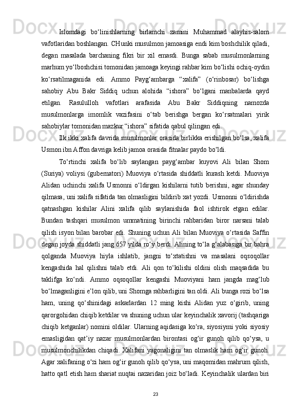 Islomdagi   bo‘linishlarning   birlamchi   zamini   Muhammad   alayhis-salom
vafotlaridan boshlangan. CHunki musulmon jamoasiga endi kim boshchilik qiladi,
degan   masalada   barchaning   fikri   bir   xil   emasdi.   Bunga   sabab   musulmonlarning
marhum yo‘lboshchisi tomonidan jamoaga keyingi rahbar kim bo‘lishi ochiq-oydin
ko‘rsatilmaganida   edi.   Ammo   Payg‘ambarga   “xalifa”   (o‘rinbosar)   bo‘lishga
sahobiy   Abu   Bakr   Siddiq   uchun   alohida   “ishora”   bo‘lgani   manbalarda   qayd
etilgan.   Rasululloh   vafotlari   arafasida   Abu   Bakr   Siddiqning   namozda
musulmonlarga   imomlik   vazifasini   o‘tab   berishga   bergan   ko‘rsatmalari   yirik
sahobiylar tomonidan mazkur “ishora” sifatida qabul qilingan edi.
Ilk ikki xalifa davrida musulmonlar orasida birlikka erishilgan bo‘lsa, xalifa
Usmon ibn Affon davriga kelib jamoa orasida fitnalar paydo bo‘ldi.
To‘rtinchi   xalifa   bo‘lib   saylangan   payg‘ambar   kuyovi   Ali   bilan   Shom
(Suriya)   voliysi   (gubernatori)   Muoviya   o‘rtasida   shiddatli   kurash   ketdi.   Muoviya
Alidan   uchinchi   xalifa   Usmonni   o‘ldirgan   kishilarni   tutib   berishni,   agar   shunday
qilmasa, uni xalifa sifatida tan olmasligini bildirib xat yozdi. Usmonni o‘ldirishda
qatnashgan   kishilar   Alini   xalifa   qilib   saylanishida   faol   ishtirok   etgan   edilar.
Bundan   tashqari   musulmon   ummatining   birinchi   rahbaridan   biror   narsani   talab
qilish  isyon bilan  barobar   edi.  Shuning  uchun Ali   bilan Muoviya  o‘rtasida  Saffin
degan joyda shiddatli jang 657 yilda ro‘y berdi. Alining to‘la g‘alabasiga bir bahra
qolganda   Muoviya   hiyla   ishlatib,   jangni   to‘xtatishni   va   masalani   oqsoqollar
kengashida   hal   qilishni   talab   etdi.   Ali   qon   to‘kilishi   oldini   olish   maqsadida   bu
taklifga   ko‘ndi.   Ammo   oqsoqollar   kengashi   Muoviyani   ham   jangda   mag‘lub
bo‘lmaganligini e’lon qilib, uni Shomga rahbarligini tan oldi. Ali bunga rozi bo‘lsa
ham,   uning   qo‘shinidagi   askarlardan   12   ming   kishi   Alidan   yuz   o‘girib,   uning
qarorgohidan chiqib ketdilar va shuning uchun ular keyinchalik xavorij (tashqariga
chiqib ketganlar) nomini oldilar. Ularning aqidasiga ko‘ra, siyosiymi  yoki siyosiy
emasligidan   qat’iy   nazar   musulmonlardan   birontasi   og‘ir   gunoh   qilib   qo‘ysa,   u
musulmonchilikdan   chiqadi.   Xalifani   yagonaligini   tan   olmaslik   ham   og‘ir   gunoh.
Agar xalifaning o‘zi ham og‘ir gunoh qilib qo‘ysa, uni maqomidan mahrum qilish,
hatto qatl etish ham shariat nuqtai nazaridan joiz bo‘ladi. Keyinchalik ulardan biri
23 