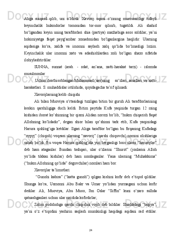 Aliga   suiqasd   qilib,   uni   o‘ldirdi.   Xavorij   oqimi   o‘zining   murosasizligi   tufayli
keyinchalik   hukmdorlar   tomonidan   tor-mor   qilinib,   tugatildi.   Ali   shahid
bo‘lgandan   keyin   uning   tarafdorlari   shia   (partiya)   mazhabiga   asos   soldilar,   ya’ni
hokimiyatga   faqat   payg‘ambar   xonadonidan   bo‘lganlargina   haqlidir.   Ularning
aqidasiga   ko‘ra,   xalifa   va   imomni   saylash   xalq   qo‘lida   bo‘lmasligi   lozim.
Keyinchalik   ular   imomni   xato   va   adashishlardan   xoli   bo‘lgan   shaxs   sifatida
ilohiylashtirdilar.
SUNNA,   sunnat   (arab.   -   odat,   an’ana,   xatti-harakat   tarzi)   -   islomda
musulmonlar
 Uchun ibrat hisoblangan Muhammad (sav)ning so‘zlari,  amallari  va   xatti-
harakatlari. S. muhaddislar istilohida, quyidagacha ta’rif qilinadi:
Xavorijlarning kelib chiqishi
Ali   bilan   Muoviya   o‘rtasidagi   tuzilgan   bitim   bir   guruh   Ali   tarafdorlarining
keskin   qarshiligiga   duch   keldi.   Bitim   paytida   Kufa   yaqinida   turgan   12   ming
kishidan iborat ko‘shinning bir qismi Alidan norozi bo‘lib, “hukm chiqarish faqat
Allohning   ko‘lidadir”,   degan   shior   bilan   qo‘shinni   tark   etib,   Kufa   yaqinidagi
Harura   qishlog‘iga   ketdilar.   Ilgari   Aliga   tarafdor   bo‘lgan   bu   firqaning   Kufadagi
“xypyj” (chiqish) voqeasi ularning “xavorij” (qarshi chiquvchi) nomini olishlariga
sabab bo‘ldi. Bu voqea Harura qishlog‘ida yuz berganligi bois ularni “haruriylar”
deb   ham   ataganlar.   Bundan   tashqari,   ular   o‘zlarini   “Shurot”   (jonlarini   Alloh
yo‘lida   tikkan   kishilar)   deb   ham   nomlaganlar.   Yana   ularning   “Muhakkima”
(“hukm Allohning qo‘lida” deguvchilar) nomlari ham bor.
Xavorijlar ta’limotlari:
  “Gunohi   kabira”   (“katta   gunoh”)   qilgan   kishini   kofir   deb   e’tiqod   qildilar.
Shunga   ko‘ra,   Usmonni   Abu   Bakr   va   Umar   yo‘lidan   yurmagani   uchun   kofir
dedilar.   Ali,   Muoviya,   Abu   Muso,   Ibn   Oslar   “Siffin”   kuni   o‘zaro   sulhda
qatnashganlari uchun ular nazdida kofirdirlar;
Zolim   podshohga   qarshi   chiqishni   vojib   deb   bildilar.   Shialikdagi   “taqiya”,
ya’ni   o‘z   e’tiqodini   yashirin   saqlash   mumkinligi   haqidagi   aqidani   rad   etdilar.
24 