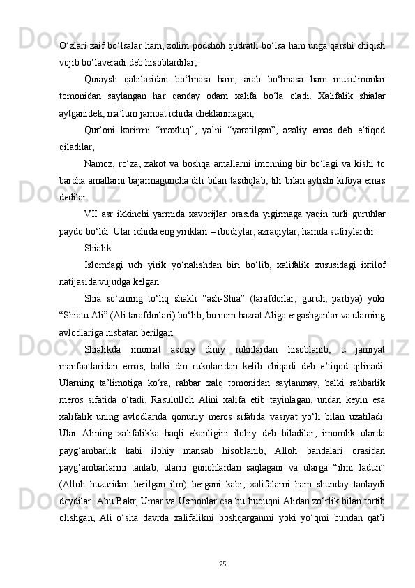 O‘zlari zaif bo‘lsalar ham, zolim podshoh qudratli bo‘lsa ham unga qarshi chiqish
vojib bo‘laveradi deb hisoblardilar;
Quraysh   qabilasidan   bo‘lmasa   ham,   arab   bo‘lmasa   ham   musulmonlar
tomonidan   saylangan   har   qanday   odam   xalifa   bo‘la   oladi.   Xalifalik   shialar
aytganidek, ma’lum jamoat ichida cheklanmagan;
Qur’oni   karimni   “maxluq”,   ya’ni   “yaratilgan”,   azaliy   emas   deb   e’tiqod
qiladilar;
Namoz,   ro‘za,   zakot   va   boshqa   amallarni   imonning   bir   bo‘lagi   va   kishi   to
barcha amallarni bajarmaguncha dili bilan tasdiqlab, tili bilan aytishi kifoya emas
dedilar.
VII   asr   ikkinchi   yarmida   xavorijlar   orasida   yigirmaga   yaqin   turli   guruhlar
paydo bo‘ldi. Ular ichida eng yiriklari – ibodiylar, azraqiylar, hamda sufriylardir.
Shialik
Islomdagi   uch   yirik   yo‘nalishdan   biri   bo‘lib,   xalifalik   xususidagi   ixtilof
natijasida vujudga kelgan.
Shia   so‘zining   to‘liq   shakli   “ash-Shia”   (tarafdorlar,   guruh,   partiya)   yoki
“Shiatu Ali” (Ali tarafdorlari) bo‘lib, bu nom hazrat Aliga ergashganlar va ularning
avlodlariga nisbatan berilgan.
Shialikda   imomat   asosiy   diniy   ruknlardan   hisoblanib,   u   jamiyat
manfaatlaridan   emas,   balki   din   ruknlaridan   kelib   chiqadi   deb   e’tiqod   qilinadi.
Ularning   ta’limotiga   ko‘ra,   rahbar   xalq   tomonidan   saylanmay,   balki   rahbarlik
meros   sifatida   o‘tadi.   Rasululloh   Alini   xalifa   etib   tayinlagan,   undan   keyin   esa
xalifalik   uning   avlodlarida   qonuniy   meros   sifatida   vasiyat   yo‘li   bilan   uzatiladi.
Ular   Alining   xalifalikka   haqli   ekanligini   ilohiy   deb   biladilar,   imomlik   ularda
payg‘ambarlik   kabi   ilohiy   mansab   hisoblanib,   Alloh   bandalari   orasidan
payg‘ambarlarini   tanlab,   ularni   gunohlardan   saqlagani   va   ularga   “ilmi   ladun”
(Alloh   huzuridan   berilgan   ilm)   bergani   kabi,   xalifalarni   ham   shunday   tanlaydi
deydilar. Abu Bakr, Umar va Usmonlar esa bu huquqni Alidan zo‘rlik bilan tortib
olishgan,   Ali   o‘sha   davrda   xalifalikni   boshqarganmi   yoki   yo‘qmi   bundan   qat’i
25 