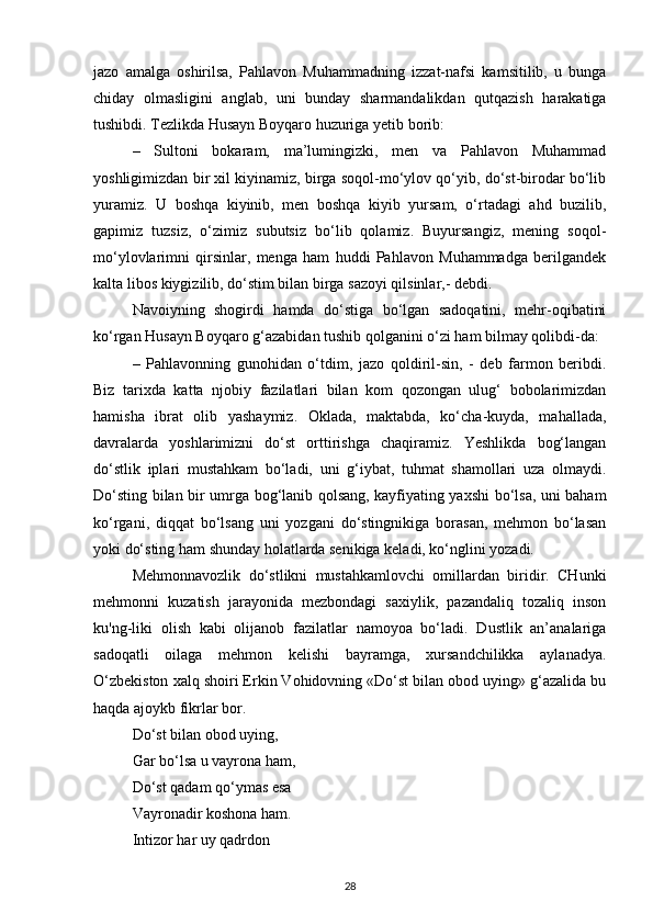 jazo   amalga   oshirilsa,   Pahlavon   Muhammadning   izzat-nafsi   kamsitilib,   u   bunga
chiday   olmasligini   anglab,   uni   bunday   sharmandalikdan   qutqazish   harakatiga
tushibdi. Tezlikda Husayn Boyqaro huzuriga yetib borib:
–   Sultoni   bokaram,   ma’lumingizki,   men   va   Pahlavon   Muhammad
yoshligimizdan bir xil kiyinamiz, birga soqol-mo‘ylov qo‘yib, do‘st-birodar bo‘lib
yuramiz.   U   boshqa   kiyinib,   men   boshqa   kiyib   yursam,   o‘rtadagi   ahd   buzilib,
gapimiz   tuzsiz,   o‘zimiz   subutsiz   bo‘lib   qolamiz.   Buyursangiz,   mening   soqol-
mo‘ylovlarimni   qirsinlar,   menga   ham   huddi   Pahlavon   Muhammadga   berilgandek
kalta libos kiygizilib, do‘stim bilan birga sazoyi qilsinlar,- debdi.
Navoiyning   shogirdi   hamda   do‘stiga   bo‘lgan   sadoqatini,   mehr-oqibatini
ko‘rgan Husayn Boyqaro g‘azabidan tushib qolganini o‘zi ham bilmay qolibdi-da:
–   Pahlavonning   gunohidan   o‘tdim,   jazo   qoldiril-sin,   -   deb   farmon   beribdi.
Biz   tarixda   katta   njobiy   fazilatlari   bilan   kom   qozongan   ulug‘   bobolarimizdan
hamisha   ibrat   olib   yashaymiz.   Oklada,   maktabda,   ko‘cha-kuyda,   mahallada,
davralarda   yoshlarimizni   do‘st   orttirishga   chaqiramiz.   Yeshlikda   bog‘langan
do‘stlik   iplari   mustahkam   bo‘ladi,   uni   g‘iybat,   tuhmat   shamollari   uza   olmaydi.
Do‘sting bilan bir umrga bog‘lanib qolsang, kayfiyating yaxshi bo‘lsa, uni baham
ko‘rgani,   diqqat   bo‘lsang   uni   yozgani   do‘stingnikiga   borasan,   mehmon   bo‘lasan
yoki do‘sting ham shunday holatlarda senikiga keladi, ko‘nglini yozadi.
Mehmonnavozlik   do‘stlikni   mustahkamlovchi   omillardan   biridir.   CHunki
mehmonni   kuzatish   jarayonida   mezbondagi   saxiylik,   pazandaliq   tozaliq   inson
ku'ng-liki   olish   kabi   olijanob   fazilatlar   namoyoa   bo‘ladi.   Dustlik   an’analariga
sadoqatli   oilaga   mehmon   kelishi   bayramga,   xursandchilikka   aylanadya.
O‘zbekiston xalq shoiri Erkin Vohidovning «Do‘st bilan obod uying» g‘azalida bu
haqda ajoykb fikrlar bor.
Do‘st bilan obod uying,
Gar bo‘lsa u vayrona ham,
Do‘st qadam qo‘ymas esa
Vayronadir koshona ham. 
Intizor har uy qadrdon
28 