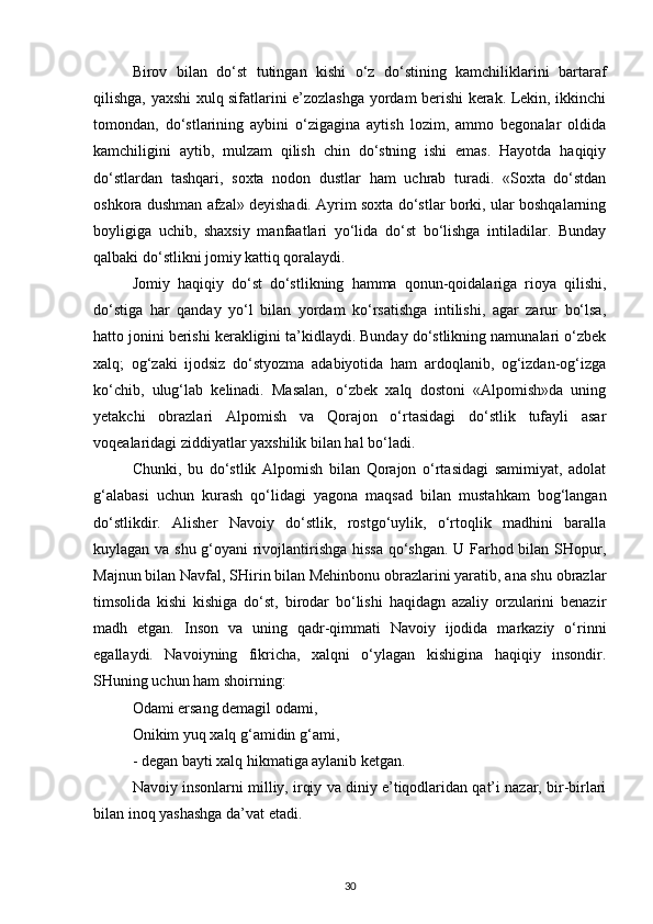 Birov   bilan   do‘st   tutingan   kishi   o‘z   do‘stining   kamchiliklarini   bartaraf
qilishga, yaxshi xulq sifatlarini e’zozlashga yordam berishi kerak. Lekin, ikkinchi
tomondan,   do‘stlarining   aybini   o‘zigagina   aytish   lozim,   ammo   begonalar   oldida
kamchiligini   aytib,   mulzam   qilish   chin   do‘stning   ishi   emas.   Hayotda   haqiqiy
do‘stlardan   tashqari,   soxta   nodon   dustlar   ham   uchrab   turadi.   «Soxta   do‘stdan
oshkora dushman afzal» deyishadi. Ayrim soxta do‘stlar borki, ular boshqalarning
boyligiga   uchib,   shaxsiy   manfaatlari   yo‘lida   do‘st   bo‘lishga   intiladilar.   Bunday
qalbaki do‘stlikni jomiy kattiq qoralaydi.
Jomiy   haqiqiy   do‘st   do‘stlikning   hamma   qonun-qoidalariga   rioya   qilishi,
do‘stiga   har   qanday   yo‘l   bilan   yordam   ko‘rsatishga   intilishi,   agar   zarur   bo‘lsa,
hatto jonini berishi kerakligini ta’kidlaydi. Bunday do‘stlikning namunalari o‘zbek
xalq;   og‘zaki   ijodsiz   do‘styozma   adabiyotida   ham   ardoqlanib,   og‘izdan-og‘izga
ko‘chib,   ulug‘lab   kelinadi.   Masalan,   o‘zbek   xalq   dostoni   «Alpomish»da   uning
yetakchi   obrazlari   Alpomish   va   Qorajon   o‘rtasidagi   do‘stlik   tufayli   asar
voqealaridagi ziddiyatlar yaxshilik bilan hal bo‘ladi.
Chunki,   bu   do‘stlik   Alpomish   bilan   Qorajon   o‘rtasidagi   samimiyat,   adolat
g‘alabasi   uchun   kurash   qo‘lidagi   yagona   maqsad   bilan   mustahkam   bog‘langan
do‘stlikdir.   Alisher   Navoiy   do‘stlik,   rostgo‘uylik,   o‘rtoqlik   madhini   baralla
kuylagan va shu g‘oyani rivojlantirishga hissa qo‘shgan. U Farhod bilan SHopur,
Majnun bilan Navfal, SHirin bilan Mehinbonu obrazlarini yaratib, ana shu obrazlar
timsolida   kishi   kishiga   do‘st,   birodar   bo‘lishi   haqidagn   azaliy   orzularini   benazir
madh   etgan.   Inson   va   uning   qadr-qimmati   Navoiy   ijodida   markaziy   o‘rinni
egallaydi.   Navoiyning   fikricha,   xalqni   o‘ylagan   kishigina   haqiqiy   insondir.
SHuning uchun ham shoirning:
Odami ersang demagil odami,
Onikim yuq xalq g‘amidin g‘ami,
- degan bayti xalq hikmatiga aylanib ketgan.
Navoiy insonlarni milliy, irqiy va diniy e’tiqodlaridan qat’i nazar, bir-birlari
bilan inoq yashashga da’vat etadi.
30 