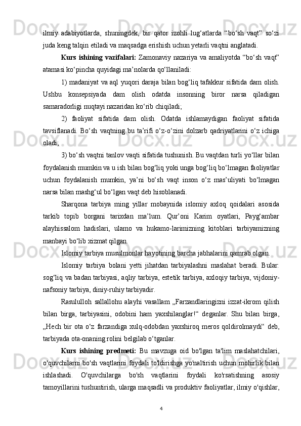 ilmiy   adabiyotlarda,   shuningdek,   bir   qator   izohli   lug‘atlarda   “bo‘sh   vaqt”   so‘zi
juda keng talqin etiladi va maqsadga erishish uchun yetarli vaqtni anglatadi.
Kurs ishining vazifalari:   Zamonaviy nazariya va amaliyotda “bo‘sh vaqt”
atamasi ko‘pincha quyidagi ma’nolarda qo‘llaniladi:
1) madaniyat va aql yuqori daraja bilan bog‘liq tafakkur sifatida dam olish.
Ushbu   konsepsiyada   dam   olish   odatda   insonning   biror   narsa   qiladigan
samaradorligi nuqtayi nazaridan ko‘rib chiqiladi;
2)   faoliyat   sifatida   dam   olish.   Odatda   ishlamaydigan   faoliyat   sifatida
tavsiflanadi.   Bo‘sh   vaqtning   bu   ta’rifi   o‘z-o‘zini   dolzarb   qadriyatlarini   o‘z   ichiga
oladi;
3) bo‘sh vaqtni tanlov vaqti sifatida tushunish. Bu vaqtdan turli yo‘llar bilan
foydalanish mumkin va u ish bilan bog‘liq yoki unga bog‘liq bo‘lmagan faoliyatlar
uchun   foydalanish   mumkin,   ya’ni   bo‘sh   vaqt   inson   o‘z   mas’uliyati   bo‘lmagan
narsa bilan mashg‘ul bo‘lgan vaqt deb hisoblanadi.
Sharqona   tarbiya   ming   yillar   mobaynida   islomiy   axloq   qoidalari   asosida
tarkib   topib   borgani   tarixdan   ma’lum.   Qur’oni   Karim   oyatlari,   Payg‘ambar
alayhissalom   hadislari,   ulamo   va   hukamo-larimizning   kitoblari   tarbiyamizning
manbayi bo‘lib xizmat qilgan.
Islomiy tarbiya musulmonlar hayotining barcha jabhalarini qamrab olgan.
Islomiy   tarbiya   bolani   yetti   jihatdan   tarbiyalashni   maslahat   beradi.   Bular:
sog‘liq va badan tarbiyasi, aqliy tarbiya, estetik tarbiya, axloqiy tarbiya, vijdoniy-
nafsoniy tarbiya, diniy-ruhiy tarbiyadir.
Rasululloh   sallallohu   alayhi   vasallam   „Farzandlaringizni   izzat-ikrom   qilish
bilan   birga,   tarbiyasini,   odobini   ham   yaxshilanglar!“   deganlar.   Shu   bilan   birga,
„Hech   bir   ota   o‘z   farzandiga   xulq-odobdan   yaxshiroq   meros   qoldirolmaydi“   deb,
tarbiyada ota-onaning rolini belgilab o‘tganlar.
Kurs   ishining   predmeti:   Bu   mavzuga   oid   bo'lgan   ta'lim   maslahatchilari,
o'quvchilarni bo'sh vaqtlarini foydali to'ldirishga yo'naltirish uchun mohirlik bilan
ishlashadi.   O'quvchilarga   bo'sh   vaqtlarini   foydali   ko'rsatishning   asosiy
tamoyillarini tushuntirish, ularga maqsadli va produktiv faoliyatlar, ilmiy o'qishlar,
4 