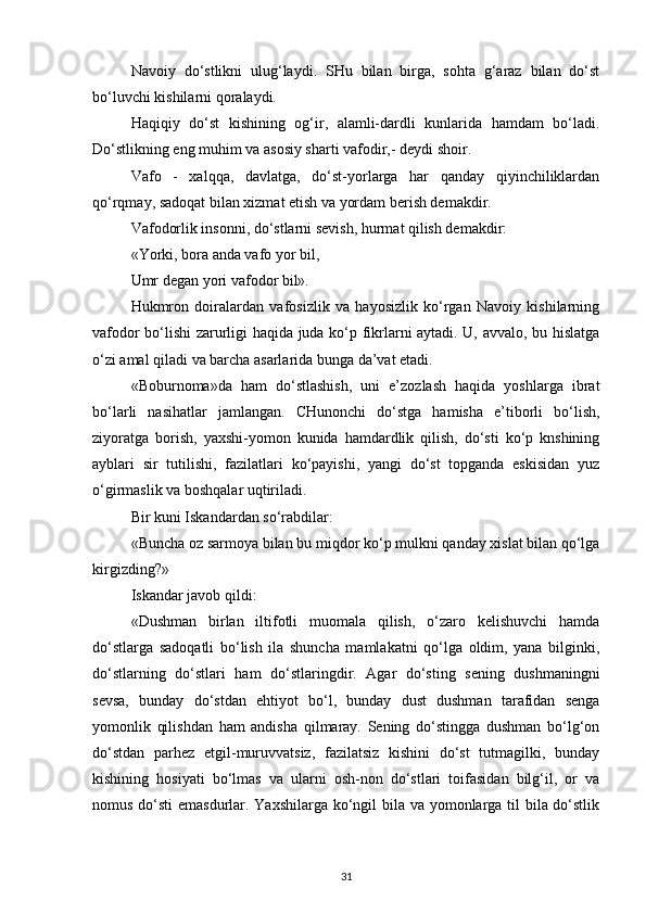 Navoiy   do‘stlikni   ulug‘laydi.   SHu   bilan   birga,   sohta   g‘araz   bilan   do‘st
bo‘luvchi kishilarni qoralaydi.
Haqiqiy   do‘st   kishining   og‘ir,   alamli-dardli   kunlarida   hamdam   bo‘ladi.
Do‘stlikning eng muhim va asosiy sharti vafodir,- deydi shoir.
Vafo   -   xalqqa,   davlatga,   do‘st-yorlarga   har   qanday   qiyinchiliklardan
qo‘rqmay, sadoqat bilan xizmat etish va yordam berish demakdir.
Vafodorlik insonni, do‘stlarni sevish, hurmat qilish demakdir:
«Yorki, bora anda vafo yor bil,
Umr degan yori vafodor bil».
Hukmron   doiralardan   vafosizlik   va   hayosizlik   ko‘rgan   Navoiy   kishilarning
vafodor bo‘lishi zarurligi haqida juda ko‘p fikrlarni aytadi. U, avvalo, bu hislatga
o‘zi amal qiladi va barcha asarlarida bunga da’vat etadi.
«Boburnoma»da   ham   do‘stlashish,   uni   e’zozlash   haqida   yoshlarga   ibrat
bo‘larli   nasihatlar   jamlangan.   CHunonchi   do‘stga   hamisha   e’tiborli   bo‘lish,
ziyoratga   borish,   yaxshi-yomon   kunida   hamdardlik   qilish,   do‘sti   ko‘p   knshining
ayblari   sir   tutilishi,   fazilatlari   ko‘payishi,   yangi   do‘st   topganda   eskisidan   yuz
o‘girmaslik va boshqalar uqtiriladi.
Bir kuni Iskandardan so‘rabdilar:
«Buncha oz sarmoya bilan bu miqdor ko‘p mulkni qanday xislat bilan qo‘lga
kirgizding?»
Iskandar javob qildi:
«Dushman   birlan   iltifotli   muomala   qilish,   o‘zaro   kelishuvchi   hamda
do‘stlarga   sadoqatli   bo‘lish   ila   shuncha   mamlakatni   qo‘lga   oldim,   yana   bilginki,
do‘stlarning   do‘stlari   ham   do‘stlaringdir.   Agar   do‘sting   sening   dushmaningni
sevsa,   bunday   do‘stdan   ehtiyot   bo‘l,   bunday   dust   dushman   tarafidan   senga
yomonlik   qilishdan   ham   andisha   qilmaray.   Sening   do‘stingga   dushman   bo‘lg‘on
do‘stdan   parhez   etgil-muruvvatsiz,   fazilatsiz   kishini   do‘st   tutmagilki,   bunday
kishining   hosiyati   bo‘lmas   va   ularni   osh-non   do‘stlari   toifasidan   bilg‘il,   or   va
nomus do‘sti  emasdurlar. Yaxshilarga ko‘ngil  bila va yomonlarga til bila do‘stlik
31 
