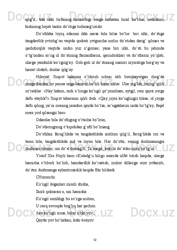 qilg‘il,   toki   ikki   toifaning   hamustligi   senga   nisbatan   hosil   bo‘lsun,   nedinkim,
kishining hojati tanho do‘stiga tushmag‘usidir.
Do‘stlikka   loyiq   odamni   ikki   narsa   bila   bilsa   bo‘lur:   biri   ulki,   do‘stiga
tangdastlik yetishg‘on vaqtda qudrati yetguncha molin do‘stidan darig‘  qilmas  va
qashshoqlik   vaqtida   undin   yuz   o‘girmas;   yana   biri   ulki,   do‘sti   bu   jahonda
o‘tg‘ondan   so‘ng   ul   do‘stining   farzandlarini,   qarindoshlari   va   do‘stlarini   yo‘qlab,
ularga yaxshilik ko‘rgizg‘ay. Goh-goh ul do‘stnning mazori ziyoratiga borg‘ay va
hasrat chekib, duolar qilg‘ay.
Hikoyat.   Suqrot   hakimni   o‘ldirish   uchun   olib   borishayotgan   chog‘da
shogirdlardan bir jamoa unga hamroh bo‘lib borar edilar. Ular yig‘lab, zorlig‘ qilib
so‘radilar: «Hay hakim, endi o‘limga ko‘ngil qo‘ymishsan, aytgil, seni qaysi yerga
dafn etaylik?» Suqrot tabassum qilib dedi: «Qay joyni ko‘nglingiz tilasa, ul joyga
dafn qiling, ya’ni mening jasadim qayda bo‘lsa, so‘ngaklarim unda bo‘lg‘ay, faqat
meni yod qilsangiz bas».
Odamlar bila do‘stliging o‘rtacha bo‘lsun,
Do‘stlaringning e’tiqodidan g‘ofil bo‘lmang.
Do‘stlikni   farog‘likda   va   tangdastlikda   imtihon   qilg‘il,   farog‘likda   roz   va
taom   bila,   tangdastlikda   sud   va   ziyon   bila.   Har   do‘stki,   sening   dushmaningni
dushman tutmas, uni do‘st demag‘il. Ta’magir, kekchi do‘stdin uzoq bo‘lg‘ul.
Yusuf   Xos   Hojib   ham   «Kutadg‘u   bilig»   asarida   ulfat   tutish   haqida,   ularga
hamisha   e’tiborli   bo‘lish,   hamdardlik   ko‘rsatish,   zinhor   dillariga   ozor   yetkazib,
do‘stni dushmanga aylantirmaslik haqida fikr bildradi. 
CHunonchi:
Ko‘ngil deganlari misoli shisha,
Sinib qolmasin u, uni hamisha.
Ko‘ngil nozikligi bu so‘zga nishon,
U issiq-sovuqda bog‘liq har qachon.
Jura ko‘ngli sinsa, bular ichki yov.,
Qayda yov bo‘larkan, keki-beayov.
32 