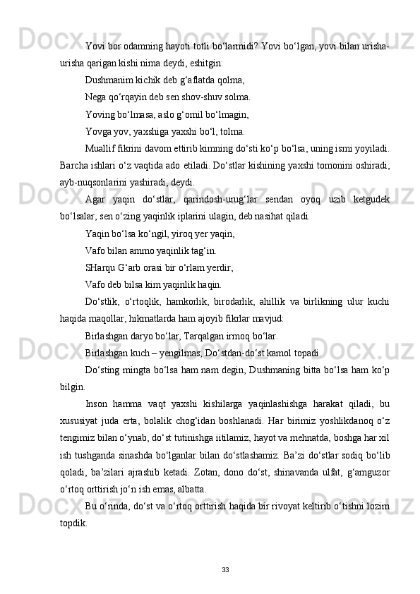 Yovi bor odamning hayoti totli bo‘larmidi? Yovi bo‘lgan, yovi bilan urisha-
urisha qarigan kishi nima deydi, eshitgin:
Dushmanim kichik deb g‘aflatda qolma,
Nega qo‘rqayin deb sen shov-shuv solma.
Yoving bo‘lmasa, aslo g‘omil bo‘lmagin,
Yovga yov, yaxshiga yaxshi bo‘l, tolma.
Muallif fikrini davom ettirib kimning do‘sti ko‘p bo‘lsa, uning ismi yoyiladi.
Barcha ishlari o‘z vaqtida ado etiladi. Do‘stlar kishining yaxshi tomonini oshiradi,
ayb-nuqsonlarini yashiradi, deydi.
Agar   yaqin   do‘stlar,   qarindosh-urug‘lar   sendan   oyoq   uzib   ketgudek
bo‘lsalar, sen o‘zing yaqinlik iplarini ulagin, deb nasihat qiladi.
Yaqin bo‘lsa ko‘ngil, yiroq yer yaqin,
Vafo bilan ammo yaqinlik tag‘in.
SHarqu G‘arb orasi bir o‘rlam yerdir,
Vafo deb bilsa kim yaqinlik haqin.
Do‘stlik,   o‘rtoqlik,   hamkorlik,   birodarlik,   ahillik   va   birlikning   ulur   kuchi
haqida maqollar, hikmatlarda ham ajoyib fikrlar mavjud:
Birlashgan daryo bo‘lar, Tarqalgan irmoq bo‘lar.
Birlashgan kuch – yengilmas; Do‘stdan-do‘st kamol topadi.
Do‘sting mingta bo‘lsa ham nam degin, Dushmaning bitta bo‘lsa ham ko‘p
bilgin.
Inson   hamma   vaqt   yaxshi   kishilarga   yaqinlashishga   harakat   qiladi,   bu
xususiyat   juda   erta,   bolalik   chog‘idan   boshlanadi.   Har   birimiz   yoshlikdanoq   o‘z
tengimiz bilan o‘ynab, do‘st tutinishga iitilamiz, hayot va mehnatda, boshga har xil
ish tushganda sinashda bo‘lganlar bilan do‘stlashamiz. Ba’zi  do‘stlar sodiq bo‘lib
qoladi,   ba’zilari   ajrashib   ketadi.   Zotan,   dono   do‘st,   shinavanda   ulfat,   g‘amguzor
o‘rtoq orttirish jo‘n ish emas, albatta.
Bu o‘rinda, do‘st va o‘rtoq orttirish haqida bir rivoyat keltirib o‘tishni lozim
topdik.
33 