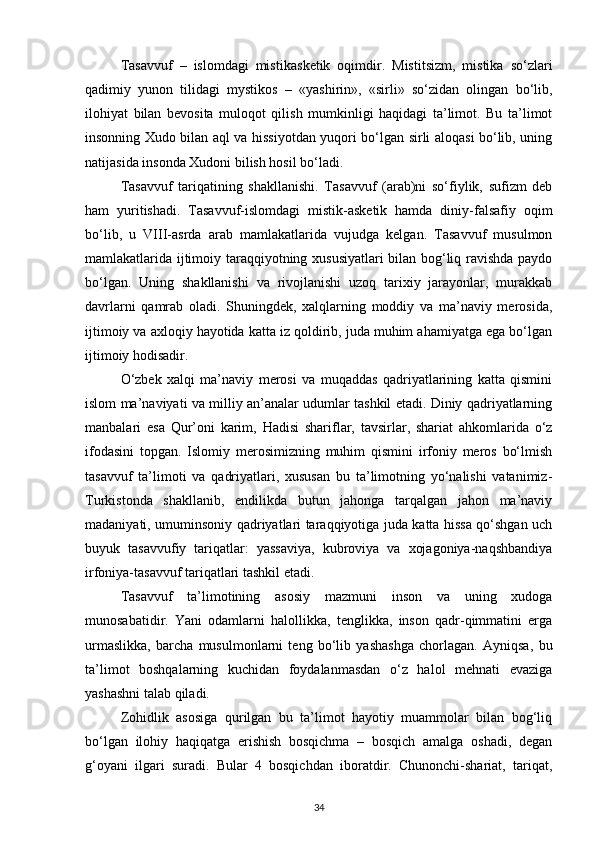 Tasavvuf   –   islomdagi   mistik asketik   oqimdir.   Mistitsizm,   mistika   so‘zlari
qadimiy   yunon   tilidagi   mystikos   –   «yashirin»,   «sirli»   so‘zidan   olingan   bo‘lib,
ilohiyat   bilan   bevosita   muloqot   qilish   mumkinligi   haqidagi   ta’limot.   Bu   ta’limot
insonning Xudo bilan aql va hissiyotdan yuqori bo‘lgan sirli aloqasi bo‘lib, uning
natijasida insonda Xudoni bilish hosil bo‘ladi.
Tasavvuf   tariqatining   shakllanishi.   Tasavvuf   (arab)ni   so‘fiylik,   sufizm   deb
ham   yuritishadi.   Tasavvuf-islomdagi   mistik-asketik   hamda   diniy-falsafiy   oqim
bo‘lib,   u   VIII-asrda   arab   mamlakatlarida   vujudga   kelgan.   Tasavvuf   musulmon
mamlakatlarida ijtimoiy taraqqiyotning xususiyatlari bilan bog‘liq ravishda paydo
bo‘lgan.   Uning   shakllanishi   va   rivojlanishi   uzoq   tarixiy   jarayonlar,   murakkab
davrlarni   qamrab   oladi.   Shuningdek,   xalqlarning   moddiy   va   ma’naviy   merosida,
ijtimoiy va axloqiy hayotida katta iz qoldirib, juda muhim ahamiyatga ega bo‘lgan
ijtimoiy hodisadir.
O‘zbek   xalqi   ma’naviy   merosi   va   muqaddas   qadriyatlarining   katta   qismini
islom ma’naviyati va milliy an’analar udumlar tashkil etadi. Diniy qadriyatlarning
manbalari   esa   Qur’oni   karim,   Hadisi   shariflar,   tavsirlar,   shariat   ahkomlarida   o‘z
ifodasini   topgan.   Islomiy   merosimizning   muhim   qismini   irfoniy   meros   bo‘lmish
tasavvuf   ta’limoti   va   qadriyatlari,   xususan   bu   ta’limotning   yo‘nalishi   vatanimiz-
Turkistonda   shakllanib,   endilikda   butun   jahonga   tarqalgan   jahon   ma’naviy
madaniyati, umuminsoniy qadriyatlari taraqqiyotiga juda katta hissa qo‘shgan uch
buyuk   tasavvufiy   tariqatlar:   yassaviya,   kubroviya   va   xojagoniya-naqshbandiya
irfoniya-tasavvuf tariqatlari tashkil etadi.
Tasavvuf   ta’limotining   asosiy   mazmuni   inson   va   uning   xudoga
munosabatidir.   Yani   odamlarni   halollikka,   tenglikka,   inson   qadr-qimmatini   erga
urmaslikka,   barcha   musulmonlarni   teng   bo‘lib   yashashga   chorlagan.   Ayniqsa,   bu
ta’limot   boshqalarning   kuchidan   foydalanmasdan   o‘z   halol   mehnati   evaziga
yashashni talab qiladi.
Zohidlik   asosiga   qurilgan   bu   ta’limot   hayotiy   muammolar   bilan   bog‘liq
bo‘lgan   ilohiy   haqiqatga   erishish   bosqichma   –   bosqich   amalga   oshadi,   degan
g‘oyani   ilgari   suradi.   Bular   4   bosqichdan   iboratdir.   Chunonchi-shariat,   tariqat,
34 