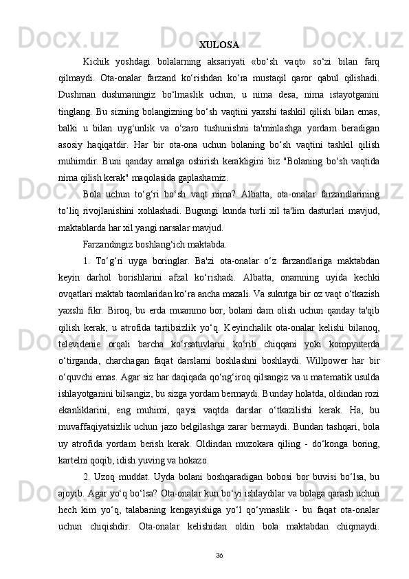 XULOSA
Kichik   yoshdagi   bolalarning   aksariyati   «bo‘sh   vaqt»   so‘zi   bilan   farq
qilmaydi.   Ota-onalar   farzand   ko‘rishdan   ko‘ra   mustaqil   qaror   qabul   qilishadi.
Dushman   dushmaningiz   bo‘lmaslik   uchun,   u   nima   desa,   nima   istayotganini
tinglang.   Bu   sizning   bolangizning   bo‘sh   vaqtini   yaxshi   tashkil   qilish   bilan   emas,
balki   u   bilan   uyg‘unlik   va   o‘zaro   tushunishni   ta'minlashga   yordam   beradigan
asosiy   haqiqatdir.   Har   bir   ota-ona   uchun   bolaning   bo‘sh   vaqtini   tashkil   qilish
muhimdir.   Buni   qanday   amalga   oshirish   kerakligini   biz   "Bolaning   bo‘sh   vaqtida
nima qilish kerak" maqolasida gaplashamiz.
Bola   uchun   to‘g‘ri   bo‘sh   vaqt   nima?   Albatta,   ota-onalar   farzandlarining
to‘liq   rivojlanishini   xohlashadi.   Bugungi   kunda   turli   xil   ta'lim   dasturlari   mavjud,
maktablarda har xil yangi narsalar mavjud.
Farzandingiz boshlang‘ich maktabda.
1.   To‘g‘ri   uyga   boringlar.   Ba'zi   ota-onalar   o‘z   farzandlariga   maktabdan
keyin   darhol   borishlarini   afzal   ko‘rishadi.   Albatta,   onamning   uyida   kechki
ovqatlari maktab taomlaridan ko‘ra ancha mazali. Va sukutga bir oz vaqt o‘tkazish
yaxshi   fikr.   Biroq,   bu   erda   muammo   bor,   bolani   dam   olish   uchun   qanday   ta'qib
qilish   kerak,   u   atrofida   tartibsizlik   yo‘q.   Keyinchalik   ota-onalar   kelishi   bilanoq,
televidenie   orqali   barcha   ko‘rsatuvlarni   ko‘rib   chiqqani   yoki   kompyuterda
o‘tirganda,   charchagan   faqat   darslarni   boshlashni   boshlaydi.   Willpower   har   bir
o‘quvchi emas. Agar siz har daqiqada qo‘ng‘iroq qilsangiz va u matematik usulda
ishlayotganini bilsangiz, bu sizga yordam bermaydi. Bunday holatda, oldindan rozi
ekanliklarini,   eng   muhimi,   qaysi   vaqtda   darslar   o‘tkazilishi   kerak.   Ha,   bu
muvaffaqiyatsizlik   uchun   jazo   belgilashga   zarar   bermaydi.   Bundan   tashqari,   bola
uy   atrofida   yordam   berish   kerak.   Oldindan   muzokara   qiling   -   do‘konga   boring,
kartelni qoqib, idish yuving va hokazo.
2.   Uzoq   muddat.   Uyda   bolani   boshqaradigan   bobosi   bor   buvisi   bo‘lsa,   bu
ajoyib. Agar yo‘q bo‘lsa? Ota-onalar kun bo‘yi ishlaydilar va bolaga qarash uchun
hech   kim   yo‘q,   talabaning   kengayishiga   yo‘l   qo‘ymaslik   -   bu   faqat   ota-onalar
uchun   chiqishdir.   Ota-onalar   kelishidan   oldin   bola   maktabdan   chiqmaydi.
36 