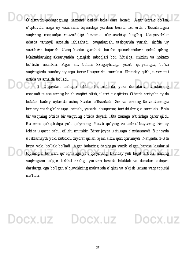 O‘qituvchi-pedagogning   nazorati   ostida   bola   dars   beradi.   Agar   kerak   bo‘lsa,
o‘qituvchi   sizga   uy   vazifasini   bajarishga   yordam   beradi.   Bu   erda   o‘tkaziladigan
vaqtning   maqsadga   muvofiqligi   bevosita   o‘qituvchiga   bog‘liq.   Uzayuvchilar
odatda   tamoyil   asosida   ishlashadi:   ovqatlanish,   tashqarida   yurish,   sinfda   uy
vazifasini   bajarish.   Uzoq   kunlar   guruhida   barcha   qatnashchilarni   qabul   qiling.
Maktablarning   aksariyatida   qiziqish   saboqlari   bor.   Musiqa,   chizish   va   hokazo
bo‘lishi   mumkin.   Agar   siz   bolani   kengaytmaga   yozib   qo‘ysangiz,   bo‘sh
vaqtingizda   bunday   uylarga   tashrif   buyurishi   mumkin.   Shunday   qilib,   u   nazorat
ostida va amalda bo‘ladi.
3.   O‘quvdan   tashqari   ishlar.   Bo‘limlarda   yoki   doiralarda   darslarning
maqsadi talabalarning bo‘sh vaqtini olish, ularni qiziqtirish. Odatda sentyabr oyida
bolalar   badiiy   uylarida   ochiq   kunlar   o‘tkaziladi.   Siz   va   sizning   farzandlaringiz
bunday   mashg‘ulotlarga   qatnab,   yanada   chuqurroq   tanishishingiz   mumkin.   Bola
bir  vaqtning o‘zida bir vaqtning o‘zida deyarli  10ta xonaga o‘tirishga qaror qildi.
Bu   sizni   qo‘rqitishga   yo‘l   qo‘ymang.   Yozib   qo‘ying   va   tashrif   buyuring.   Bir   oy
ichida u qaror qabul qilishi mumkin. Biror joyda u shunga o‘xshamaydi. Bir joyda
u ishlamaydi yoki kubokni ziyorat qilish rejasi sizni qoniqtirmaydi. Natijada, 2-3 ta
kupa   yoki   bo‘lak   bo‘ladi.   Agar   bolaning   daqiqaga   yozib   olgan   barcha   kunlarini
topsangiz, bu sizni qo‘rqitishga yo‘l qo‘ymang. Bunday yuk faqat tartibli, sizning
vaqtingizni   to‘g‘ri   tashkil   etishga   yordam   beradi.   Maktab   va   darsdan   tashqari
darslarga ega bo‘lgan o‘quvchining maktabda o‘qish va o‘qish uchun vaqt topishi
ma'lum.
37 