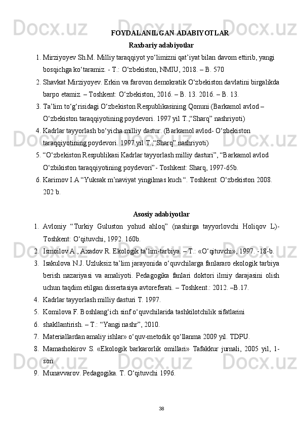 FOYDALANILGAN ADABIYOTLAR
Raxbariy adabiyotlar
1. Mirziyoyev Sh.M. Milliy taraqqiyot yo‘limizni qat’iyat bilan davom ettirib, yangi 
bosqichga ko‘taramiz. - T.: O‘zbekiston, NMIU, 2018. – B. 570 
2. Shavkat Mirziyoyev. Erkin va farovon demokratik O‘zbekiston davlatini birgalikda
barpo etamiz. – Toshkent: O‘zbekiston, 2016. – B. 13. 2016. – B.   13.
3. Ta’lim to‘g‘risidagi O‘zbekiston Respublikasining Qonuni (Barkamol avlod – 
O‘zbekiston taraqqiyotining poydevori. 1997 yil T.,“Sharq” nashriyoti)
4. Kadrlar tayyorlash bo‘yicha milliy dastur. (Barkamol avlod- O‘zbekiston 
taraqqiyotining poydevori. 1997 yil T.,“Sharq” nashriyoti)
5. “O‘zbekiston Respublikasi Kadrlar tayyorlash milliy dasturi”, “Barkamol avlod 
O‘zbikiston taraqqiyotining poydevori”- Toshkent: Sharq, 1997-65b.
6. Karimov I.A “Yuksak m’naviyat yingilmas kuch “. Toshkent: O‘zbekiston 2008. 
202 b.
                                                                                                                                     
Asosiy adabiyotlar
1. Avloniy   “Turkiy   Guluston   yohud   ahloq”   (nashirga   tayyorlovchi   Holiqov   L)-
Toshkent: O‘qituvchi, 1992. 160b.
2. Ismoilov A., Axadov R. Ekologik ta’lim-tarbiya. – T.: «O‘qituvchi», 1997. -18-b.
3. Isakulova N.J. Uzluksiz ta’lim jarayonida o‘quvchilarga fanlararo ekologik tarbiya
berish   nazariyasi   va   amaliyoti.   Pedagogika   fanlari   doktori   ilmiy   darajasini   olish
uchun taqdim etilgan dissertasiya avtoreferati. – Toshkent.: 2012. –B.17.
4. Kаdrlаr tаyyorlаsh milliy dаsturi T. 1997.
5. Komilova F. Boshlang‘ich sinf o‘quvchilarida tashkilotchilik sifatlarini
6. shakllantirish. – T.: “Yangi nashr”, 2010.
7. Materiallardan amaliy ishlar» o‘quv-metodik qo‘llanma 2009 yil. TDPU.
8. Mamashokirov   S.   «Ekologik   barkarorlik   omillari»   Tafakkur   jurnali,   2005   yil,   1-
son.
9. Munаvvаrоv. Pеdаgоgikа. T. O‘qituvchi 1996.
38 