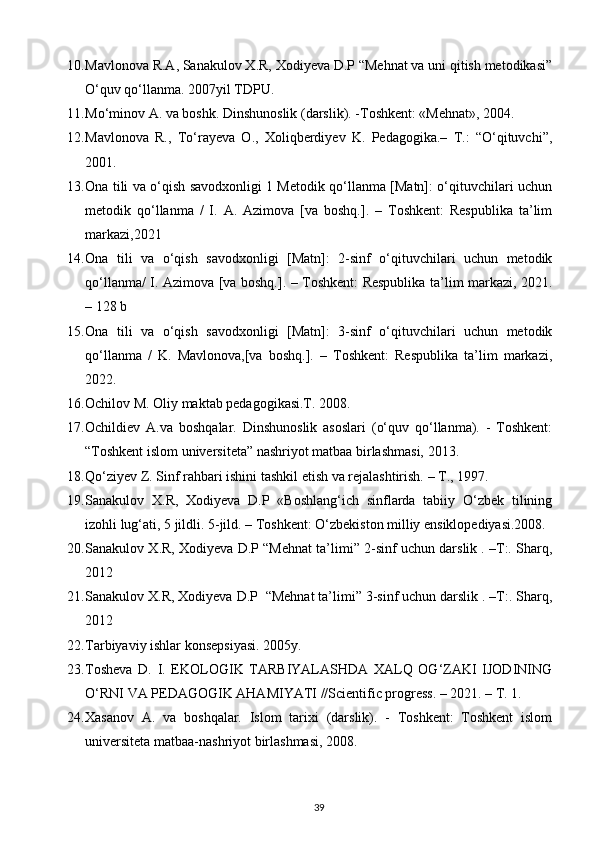 10. Mavlonova R.A, Sanakulov X.R, Xodiyeva D.P “Mehnat va uni qitish metodikasi”
O‘quv qo‘llanma. 2007yil TDPU.
11. Mo‘minov A. va boshk. Dinshunoslik (darslik). -Toshkent: «Mehnat», 2004.
12. Mavlonova   R.,   To‘rayeva   O.,   Xoliqberdiyev   K.   Pedagogika.–   T.:   “O‘qituvchi”,
2001.
13. Ona tili va o‘qish savodxonligi 1 Metodik qo‘llanma [Matn]: o‘qituvchilari uchun
metodik   qo‘llanma   /   I.   A.   Azimova   [va   boshq.].   –   Toshkent:   Respublika   ta’lim
markazi,2021                                                                                                      
14. Ona   tili   va   o‘qish   savodxonligi   [Matn]:   2-sinf   o‘qituvchilari   uchun   metodik
qo‘llanma/ I. Azimova [va boshq.]. – Toshkent: Respublika ta’lim markazi, 2021.
– 128 b  
15. Ona   tili   va   o‘qish   savodxonligi   [Matn]:   3-sinf   o‘qituvchilari   uchun   metodik
qo‘llanma   /   K.   Mavlonova,[va   boshq.].   –   Toshkent:   Respublika   ta’lim   markazi,
2022.
16. Оchilоv M. Оliy mаktаb pеdаgоgikаsi.T. 2008.
17. Ochildiev   A.va   boshqalar.   Dinshunoslik   asoslari   (o‘quv   qo‘llanma).   -   Toshkent:
“Toshkent islom universiteta” nashriyot matbaa birlashmasi, 2013.
18. Qo‘ziyev Z. Sinf rahbari ishini tashkil etish va rejalashtirish. – T., 1997.
19. Sanakulov   X.R,   Xodiyeva   D.P   «Boshlang‘ich   sinflarda   tabiiy   O‘zbek   tilining
izohli lug‘ati, 5 jildli. 5-jild. – Toshkent: O‘zbekiston milliy ensiklopediyasi.2008.
20. Sanakulov X.R, Xodiyeva D.P “Mehnat ta’limi” 2-sinf uchun darslik . –T:. Sharq,
2012
21. Sanakulov X.R, Xodiyeva D.P  “Mehnat ta’limi” 3-sinf uchun darslik . –T:. Sharq,
2012
22. Tarbiyaviy ishlar konsepsiyasi. 2005y.
23. Tosheva   D.   I.   EKOLOGIK   TARBIYALASHDA   XALQ   OG‘ZAKI   IJODINING
O‘RNI VA PEDAGOGIK AHAMIYATI //Scientific progress. – 2021. – Т. 1. 
24. Xasanov   A.   va   boshqalar.   Islom   tarixi   (darslik).   -   Toshkent:   Toshkent   islom
universiteta matbaa-nashriyot birlashmasi, 2008.
39 