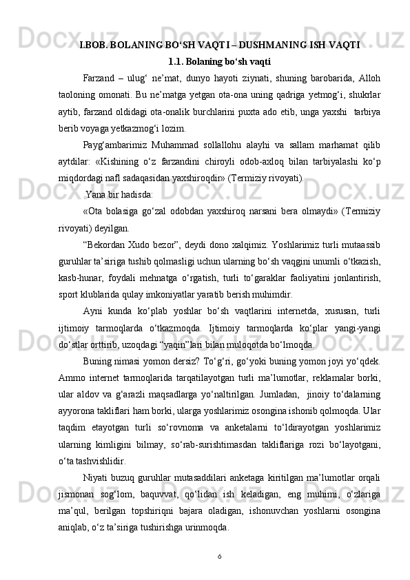 I.BOB. BOLANING BO‘SH VAQTI – DUSHMANING ISH VAQTI
1.1. Bolaning bo‘sh vaqti
Farzand   –   ulug‘   ne’mat,   dunyo   hayoti   ziynati,   shuning   barobarida,   Alloh
taoloning omonati. Bu ne’matga yetgan ota-ona uning qadriga yetmog‘i, shukrlar
aytib, farzand oldidagi ota-onalik burchlarini puxta ado etib, unga yaxshi   tarbiya
berib voyaga yetkazmog‘i lozim.
Payg‘ambarimiz   Muhammad   sollallohu   alayhi   va   sallam   marhamat   qilib
aytdilar:   «Kishining   o‘z   farzandini   chiroyli   odob-axloq   bilan   tarbiyalashi   ko‘p
miqdordagi nafl sadaqasidan yaxshiroqdir» (Termiziy rivoyati).
 Yana bir hadisda:
«Ota   bolasiga   go‘zal   odobdan   yaxshiroq   narsani   bera   olmaydi»   (Termiziy
rivoyati) deyilgan.    
“Bekordan  Xudo bezor”,  deydi   dono xalqimiz.  Yoshlarimiz turli  mutaassib
guruhlar ta’siriga tushib qolmasligi uchun ularning bo‘sh vaqgini unumli o‘tkazish,
kasb-hunar,   foydali   mehnatga   o‘rgatish,   turli   to‘garaklar   faoliyatini   jonlantirish,
sport klublarida qulay imkoniyatlar yaratib berish muhimdir.
Ayni   kunda   ko‘plab   yoshlar   bo‘sh   vaqtlarini   internetda,   xususan,   turli
ijtimoiy   tarmoqlarda   o‘tkazmoqda.   Ijtimoiy   tarmoqlarda   ko‘plar   yangi-yangi
do‘stlar orttirib, uzoqdagi “yaqin”lari bilan muloqotda bo‘lmoqda.
Buning nimasi yomon dersiz? To‘g‘ri, go‘yoki buning yomon joyi yo‘qdek.
Ammo   internet   tarmoqlarida   tarqatilayotgan   turli   ma’lumotlar,   reklamalar   borki,
ular   aldov   va   g‘arazli   maqsadlarga   yo‘naltirilgan.   Jumladan,     jinoiy   to‘dalarning
ayyorona takliflari ham borki, ularga yoshlarimiz osongina ishonib qolmoqda. Ular
taqdim   etayotgan   turli   so‘rovnoma   va   anketalarni   to‘ldirayotgan   yoshlarimiz
ularning   kimligini   bilmay,   so‘rab-surishtimasdan   takliflariga   rozi   bo‘layotgani,
o‘ta tashvishlidir.
Niyati   buzuq   guruhlar   mutasaddilari   anketaga   kiritilgan   ma’lumotlar   orqali
jismonan   sog‘lom,   baquvvat,   qo‘lidan   ish   keladigan,   eng   muhimi,   o‘zlariga
ma’qul,   berilgan   topshiriqni   bajara   oladigan,   ishonuvchan   yoshlarni   osongina
aniqlab, o‘z ta’siriga tushirishga urinmoqda.
6 