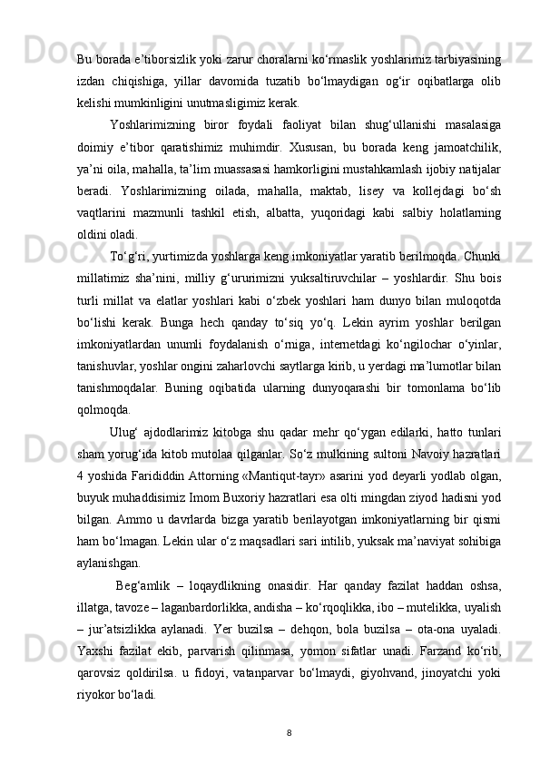 Bu borada e’tiborsizlik yoki zarur choralarni ko‘rmaslik yoshlarimiz tarbiyasining
izdan   chiqishiga,   yillar   davomida   tuzatib   bo‘lmaydigan   og‘ir   oqibatlarga   olib
kelishi mumkinligini unutmasligimiz kerak.
Yoshlarimizning   biror   foydali   faoliyat   bilan   shug‘ullanishi   masalasiga
doimiy   e’tibor   qaratishimiz   muhimdir.   Xususan,   bu   borada   keng   jamoatchilik,
ya’ni oila, mahalla, ta’lim muassasasi hamkorligini mustahkamlash ijobiy natijalar
beradi.   Yoshlarimizning   oilada,   mahalla,   maktab,   lisey   va   kollejdagi   bo‘sh
vaqtlarini   mazmunli   tashkil   etish,   albatta,   yuqoridagi   kabi   salbiy   holatlarning
oldini oladi.
To‘g‘ri, yurtimizda yoshlarga keng imkoniyatlar yaratib berilmoqda. Chunki
millatimiz   sha’nini,   milliy   g‘ururimizni   yuksaltiruvchilar   –   yoshlardir.   Shu   bois
turli   millat   va   elatlar   yoshlari   kabi   o‘zbek   yoshlari   ham   dunyo   bilan   muloqotda
bo‘lishi   kerak.   Bunga   hech   qanday   to‘siq   yo‘q.   Lekin   ayrim   yoshlar   berilgan
imkoniyatlardan   unumli   foydalanish   o‘rniga,   internetdagi   ko‘ngilochar   o‘yinlar,
tanishuvlar, yoshlar ongini zaharlovchi saytlarga kirib, u yerdagi ma’lumotlar bilan
tanishmoqdalar.   Buning   oqibatida   ularning   dunyoqarashi   bir   tomonlama   bo‘lib
qolmoqda.      
Ulug‘   ajdodlarimiz   kitobga   shu   qadar   mehr   qo‘ygan   edilarki,   hatto   tunlari
sham yorug‘ida kitob mutolaa qilganlar. So‘z mulkining sultoni Navoiy hazratlari
4 yoshida Farididdin Attorning «Mantiqut-tayr» asarini  yod deyarli yodlab olgan,
buyuk muhaddisimiz Imom Buxoriy hazratlari esa olti mingdan ziyod hadisni yod
bilgan.   Ammo   u   davrlarda   bizga   yaratib   berilayotgan   imkoniyatlarning   bir   qismi
ham bo‘lmagan. Lekin ular o‘z maqsadlari sari intilib, yuksak ma’naviyat sohibiga
aylanishgan.
  Beg‘amlik   –   loqaydlikning   onasidir.   Har   qanday   fazilat   haddan   oshsa,
illatga, tavoze – laganbardorlikka, andisha – ko‘rqoqlikka, ibo – mutelikka, uyalish
–   jur’atsizlikka   aylanadi.   Yer   buzilsa   –   dehqon,   bola   buzilsa   –   ota-ona   uyaladi.
Yaxshi   fazilat   ekib,   parvarish   qilinmasa,   yomon   sifatlar   unadi.   Farzand   ko‘rib,
qarovsiz   qoldirilsa.   u   fidoyi,   vatanparvar   bo‘lmaydi,   giyohvand,   jinoyatchi   yoki
riyokor bo‘ladi.
8 