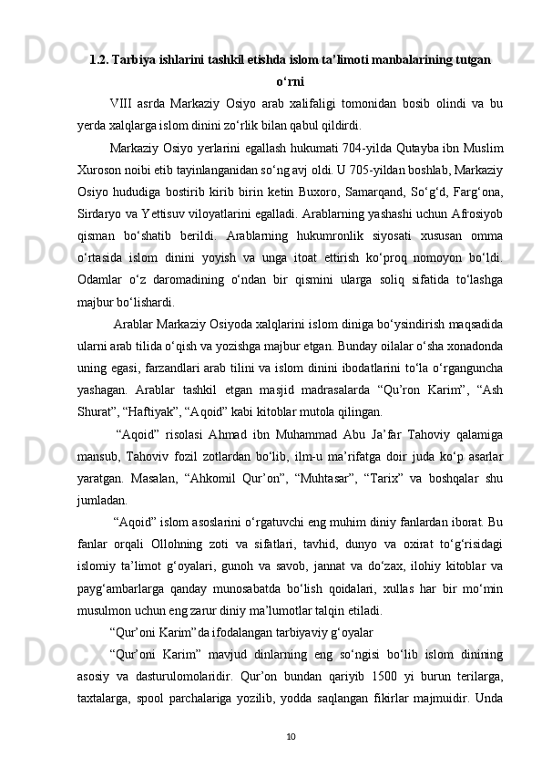 1.2. Tarbiya ishlarini tashkil etishda islom ta’limoti manbalarining tutgan
o‘rni
VIII   asrda   Markaziy   Osiyo   arab   xalifaligi   tomonidan   bosib   olindi   va   bu
yerda xalqlarga islom dinini zo‘rlik bilan qabul qildirdi.
Markaziy Osiyo yerlarini egallash hukumati 704-yilda Qutayba ibn Muslim
Xuroson noibi etib tayinlanganidan so‘ng avj oldi. U 705-yildan boshlab, Markaziy
Osiyo   hududiga   bostirib   kirib   birin   ketin   Buxoro,   Samarqand,   So‘g‘d,   Farg‘ona,
Sirdaryo va Yettisuv viloyatlarini egalladi. Arablarning yashashi uchun Afrosiyob
qisman   bo‘shatib   berildi.   Arablarning   hukumronlik   siyosati   xususan   omma
o‘rtasida   islom   dinini   yoyish   va   unga   itoat   ettirish   ko‘proq   nomoyon   bo‘ldi.
Odamlar   o‘z   daromadining   o‘ndan   bir   qismini   ularga   soliq   sifatida   to‘lashga
majbur bo‘lishardi.
  Arablar Markaziy Osiyoda xalqlarini islom diniga bo‘ysindirish maqsadida
ularni arab tilida o‘qish va yozishga majbur etgan. Bunday oilalar o‘sha xonadonda
uning egasi, farzandlari arab tilini  va islom  dinini  ibodatlarini to‘la o‘rganguncha
yashagan.   Arablar   tashkil   etgan   masjid   madrasalarda   “Qu’ron   Karim”,   “Ash
Shurat”, “Haftiyak”, “Aqoid” kabi kitoblar mutola qilingan.
  “Aqoid”   risolasi   Ahmad   ibn   Muhammad   Abu   Ja’far   Tahoviy   qalamiga
mansub,   Tahoviv   fozil   zotlardan   bo‘lib,   ilm-u   ma’rifatga   doir   juda   ko‘p   asarlar
yaratgan.   Masalan,   “Ahkomil   Qur’on”,   “Muhtasar”,   “Tarix”   va   boshqalar   shu
jumladan.
 “Aqoid” islom asoslarini o‘rgatuvchi eng muhim diniy fanlardan iborat. Bu
fanlar   orqali   Ollohning   zoti   va   sifatlari,   tavhid,   dunyo   va   oxirat   to‘g‘risidagi
islomiy   ta’limot   g‘oyalari,   gunoh   va   savob,   jannat   va   do‘zax,   ilohiy   kitoblar   va
payg‘ambarlarga   qanday   munosabatda   bo‘lish   qoidalari,   xullas   har   bir   mo‘min
musulmon uchun eng zarur diniy ma’lumotlar talqin etiladi.
“Qur’oni Karim”da ifodalangan tarbiyaviy g‘oyalar
“Qur’oni   Karim”   mavjud   dinlarning   eng   so‘ngisi   bo‘lib   islom   dinining
asosiy   va   dasturulomolaridir.   Qur’on   bundan   qariyib   1500   yi   burun   terilarga,
taxtalarga,   spool   parchalariga   yozilib,   yodda   saqlangan   fikirlar   majmuidir.   Unda
10 