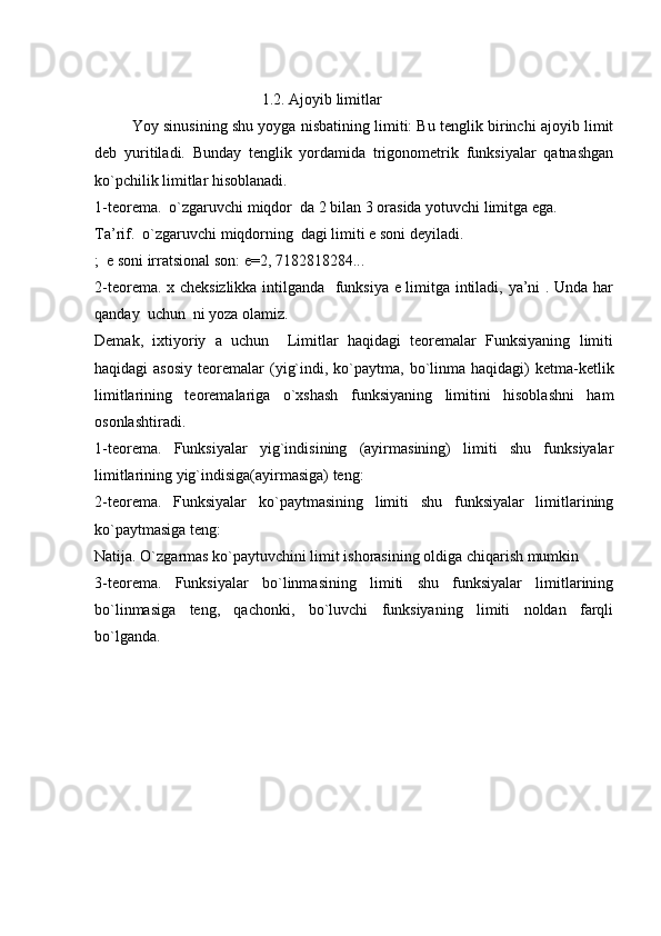                                             1.2. Ajoyib limitlar
           Yoy sinusining shu yoyga nisbatining limiti: Bu tenglik birinchi ajoyib limit
deb   yuritiladi.   Bunday   tenglik   yordamida   trigonometrik   funksiyalar   qatnashgan
ko`pchilik limitlar hisoblanadi.
1-teorema.  o`zgaruvchi miqdor  da 2 bilan 3 orasida yotuvchi limitga ega.
Ta’rif.  o`zgaruvchi miqdorning  dagi limiti e soni deyiladi.
;  e soni irratsional son: e=2, 7182818284...
2-teorema. x cheksizlikka intilganda   funksiya e limitga intiladi, ya’ni . Unda har
qanday  uchun  ni yoza olamiz.
Demak,   ixtiyoriy   a   uchun     Limitlar   haqidagi   teoremalar   Funksiyaning   limiti
haqidagi  asosiy  teoremalar  (yig`indi,  ko`paytma,  bo`linma  haqidagi)  ketma-ketlik
limitlarining   teoremalariga   o`xshash   funksiyaning   limitini   hisoblashni   ham
osonlashtiradi.
1-teorema.   Funksiyalar   yig`indisining   (ayirmasining)   limiti   shu   funksiyalar
limitlarining yig`indisiga(ayirmasiga) teng:
2-teorema.   Funksiyalar   ko`paytmasining   limiti   shu   funksiyalar   limitlarining
ko`paytmasiga teng:
Natija. O`zgarmas ko`paytuvchini limit ishorasining oldiga chiqarish mumkin
3-teorema.   Funksiyalar   bo`linmasining   limiti   shu   funksiyalar   limitlarining
bo`linmasiga   teng,   qachonki,   bo`luvchi   funksiyaning   limiti   noldan   farqli
bo`lganda.
                            