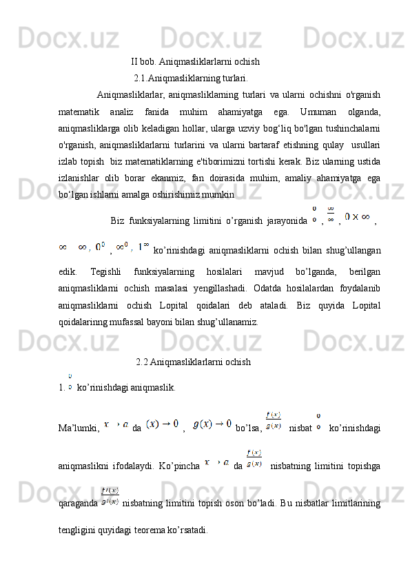                                II bob. Aniqmasliklarlarni ochish
                                2.1.Aniqmasliklarning turlari.
                    Aniqmasliklarlar,   aniqmasliklarning   turlari   va   ularni   ochishni   o'rganish
matematik   analiz   fanida   muhim   ahamiyatga   ega.   Umuman   olganda,
aniqmasliklarga olib keladigan hollar, ularga uzviy bog‘liq bo'lgan  tushinchalarni
o'rganish,   aniqmasliklarlarni   turlarini   va   ularni   bartaraf   etishning   qulay     usullari
izlab topish   biz matematiklarning e'tiborimizni tortishi kerak. Biz ularning ustida
izlanishlar   olib   borar   ekanmiz,   fan   doirasida   muhim,   amaliy   ahamiyatga   ega
bo‘lgan ishlarni amalga oshirishimiz mumkin
                        Biz   funksiyalarning   limitini   o’rganish   jarayonida     ,     ,     ,  
  ,     ko’rinishdagi   aniqmasliklarni   ochish   bilan   shug’ullangan
edik.   Tegishli   funksiyalarning   hosilalari   mavjud   bo’lganda,   berilgan
aniqmasliklarni   ochish   masalasi   yengillashadi.   Odatda   hosilalardan   foydalanib
aniqmasliklarni   ochish   Lopital   qoidalari   deb   ataladi.   Biz   quyida   Lopital
qoidalarinng mufassal bayoni bilan shug’ullanamiz.
                                 2.2 Aniqmasliklarlarni ochish
1.    ko’rinishdagi aniqmaslik.
Ma’lumki,     da     ,       bo’lsa,       nisbat       ko’rinishdagi
aniqmaslikni   ifodalaydi.   Ko’pincha     da       nisbatning   limitini   topishga
qaraganda     nisbatning   limitini   topish   oson   bo’ladi.   Bu   nisbatlar   limitlarining
tengligini quyidagi teorema ko’rsatadi. 