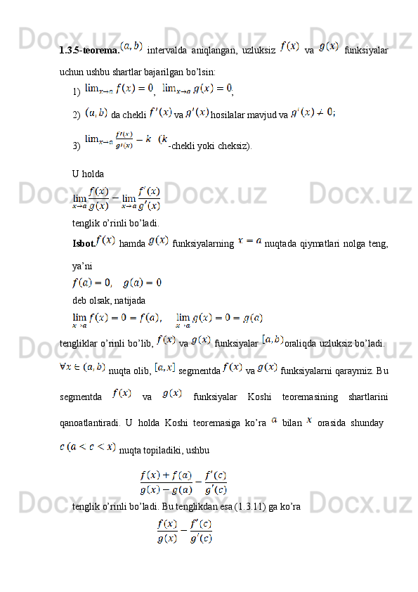 1.3.5-teorema.   intervalda   aniqlangan,   uzluksiz     va     funksiyalar
uchun ushbu shartlar bajarilgan bo’lsin:
1) ,    ;
2)  da chekli   va   hosilalar mavjud va 
3) -chekli yoki cheksiz).
U holda 
tenglik o’rinli bo’ladi.
Isbot.   hamda     funksiyalarning     nuqtada qiymatlari  nolga  teng,
ya’ni
deb olsak, natijada
tengliklar o’rinli bo’lib,   va   funksiyalar   oraliqda uzluksiz bo’ladi. 
 nuqta olib,   segmentda   va   funksiyalarni qaraymiz. Bu
segmentda     va     funksiyalar   Koshi   teoremasining   shartlarini
qanoatlantiradi.   U   holda   Koshi   teoremasiga   ko’ra     bilan     orasida   shunday  
 nuqta topiladiki, ushbu
                                       
tenglik o’rinli bo’ladi. Bu tenglikdan esa (1.3.11) ga ko’ra